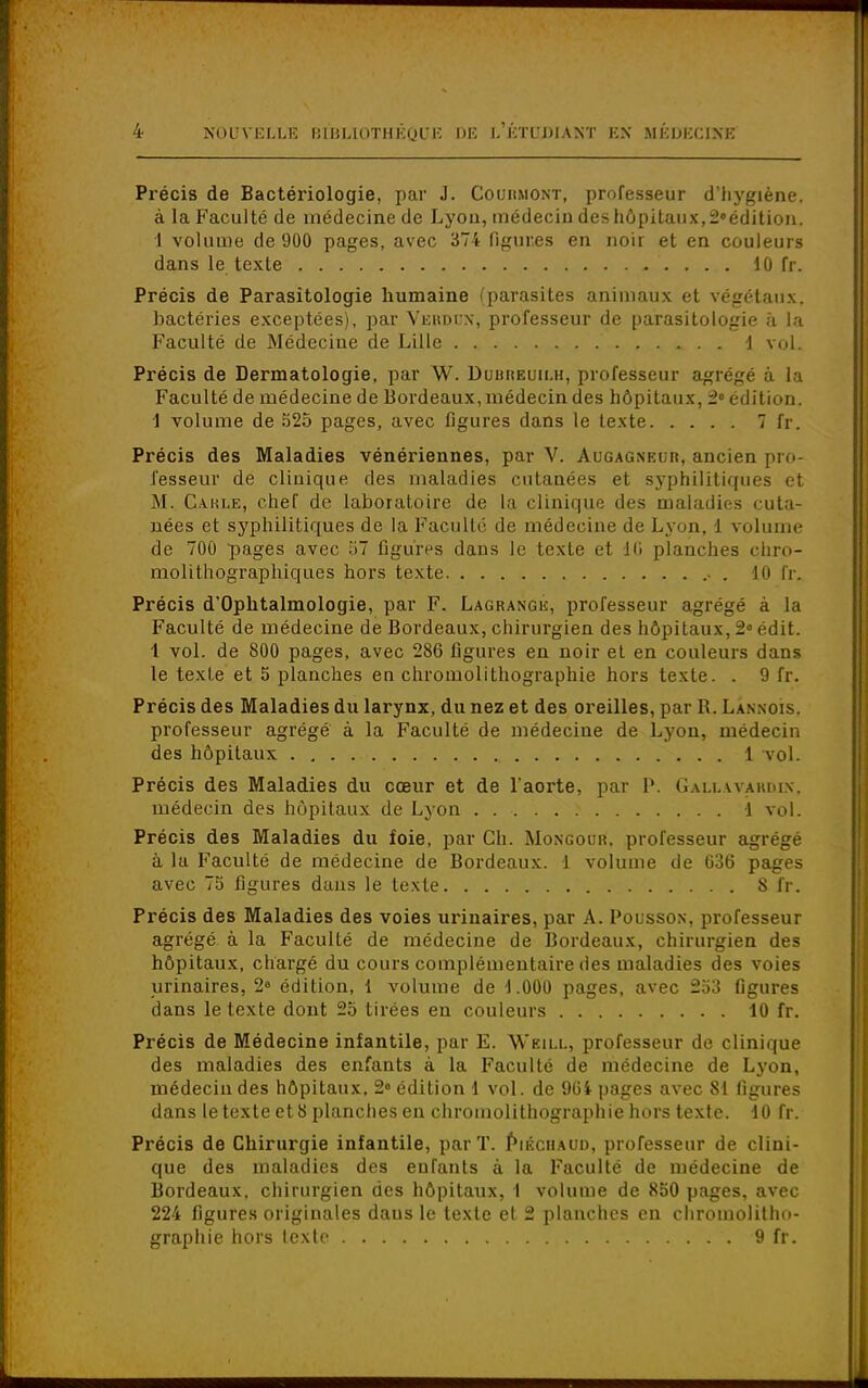 Précis de Bactériologie, par J. Couiimont, professeur d'hygiène, à la Faculté de médecine de Lyon, médecin deshôpitaux,2»édition. 1 volume de 900 pages, avec 374 figures en noir et en couleurs Précis de Parasitologie humaine (parasites animaux et végétaux, bactéries exceptées), par Verdun; professeur de parasitologie à la Précis de Dermatologie, par W. Dubreuilh, professeur agrégé à la Faculté de médecine de Bordeaux, médecin des hôpitaux, 2e édition. 1 volume de 525 pages, avec figures dans le texte 7 fr. Précis des Maladies vénériennes, par V. Augagneur, ancien pro- fesseur de clinique des maladies cutanées et syphilitiques et M. Cakle, chef de laboratoire de la clinique des maladies cuta- nées et syphilitiques de la Faculté de médecine de Lyon, 1 volume de 700 pages avec 57 figures dans Je texte et 16 planches chro- molithographiques hors texte 10 Ir. Précis d'Ophtalmologie, par F. Lagrangu, professeur agrégé à La Faculté de médecine de Bordeaux, chirurgien des hôpitaux, 2e édit. 1 vol. de 800 pages, avec 286 figures en noir et en couleurs dans le texte et 5 planches en chromolithographie hors texte. . 9 fr. Précis des Maladies du larynx, du nez et des oreilles, par R. Lannois. professeur agrégé à la Faculté de médecine de Lyon, médecin des hôpitaux 1 vol. Précis des Maladies du cœur et de l'aorte, par P. Gallavardik, médecin des hôpitaux de Lyon 1 vol. Précis des Maladies du foie, par Ch. Mongour. professeur agrégé à la Faculté de médecine de Bordeaux. 1 volume de 636 pages avec 75 figures dans le texte S fr. Précis des Maladies des voies urinaires, par A. Poussox, professeur agrégé à la Faculté de médecine de Bordeaux, chirurgien des hôpitaux, chargé du cours complémentaire des maladies des voies urinaires, 2° édition, 1 volume de 1.000 pages, avec 253 figures dans le texte dont 25 tirées en couleurs 10 fr. Précis de Médecine infantile, par E. Weill, professeur de clinique des maladies des enfants à la Faculté de médecine de Lyon, médecin des hôpitaux, 2» édition 1 vol. de 964 pages avec 81 figures dans le texte et 8 planches en chromolithographie hors texte. 10 fr. Précis de Chirurgie infantile, par T. Piéciiaud, professeur de clini- que des maladies des enTants à la Faculté de médecine de Bordeaux, chirurgien des hôpitaux, 1 volume de 850 pages, avec 224 figures originales daus le texte et 2 planches en chromolitho- graphie hors texte 9 fr. dans le texte 10 fr. Faculté de Médeciue de Lille 1 vol.