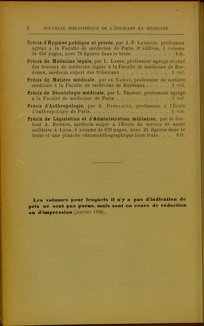 Précis d'Hygiène publique et privée, par J.-P. Langlois, professeur agrégé à la Faculté de médecine de Paris, 3e édition, 1 volume de 650 pages, avec 78 figures dans le texte 8 fr. Précis de Médecine légale, par L. Lande, professeur agrégé et chef des travaux de médecine légale à la Faculté de médecine de Bor- deaux, médecin expert des tribunaux 1 vol. Précis de Matière médicale, par de Nabi as, professeur de matière médicale à la Faculté de médecine de Bordeaux 1 vol. Précis de Déontologie médicale, par L. Thoinot, professeur agrégé à la Faculté de médecine de Paris 1 vol. Précis dAnthropologie, par G. Papillahlt, professeur à l'École d'anthropologie de Paris 1 vol. Précis de Législation et d'Administration militaires, par le doc- teur A. Boisson, médecin major à l'Ecole du service de santé militaire à Lyon, 1 volume de 672 pages, avec 26 figures dans le texte et une planche chromolithographique hors texte. . . 8 fr. Les volumes pour lesquels il n'y a pas d'indication de prix, ne sont pas paras, maïs sont eu cours de rédaction ou d'impression (janvier 1906).