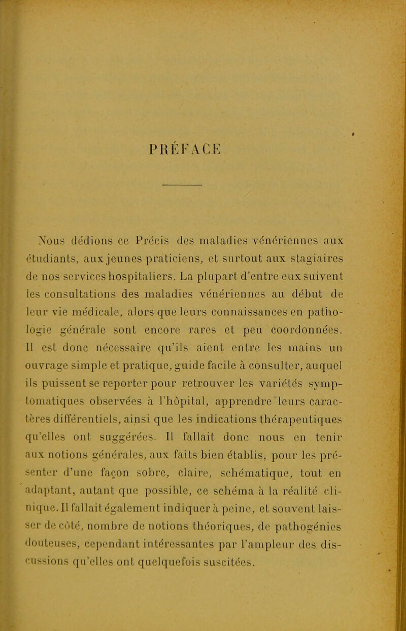 PRÉFACE Xous dédions ce Précis des maladies vénériennes aux étudiants, aux jeunes praticiens, et surtout aux stagiaires de nos services hospitaliers. La plupart d'entre eux suivent les consultations des maladies vénériennes au début de leur vie médicale, alors que leurs connaissances en patho- logie générale sont encore rares et peu coordonnées. 11 est donc nécessaire qu'ils aient entre les mains un ouvrage -impie et pratique, guide facile à consulter, auquel ils puissent se reporter pour retrouver les variétés symp- toniatiques observées à l'hôpital, apprendre leurs carac- tères différentiels, ainsi que les indications thérapeutiques qu'elles ont suggérées. Il fallait donc nous en tenir aux notions générales, aux faits bien établis, pour les pré- senter d'une façon sobre, claire, schématique, tout en adaptant, autant que possible, ce schéma à la réalité cli- nique. 11 fallait également indiquer à peine, et souvent lais- ser de coté, nombre de notions théoriques, de pathogénies douteuses, cependant intéressantes par l'ampleur des dis- cussions qu'elles ont quelquefois suscitées.