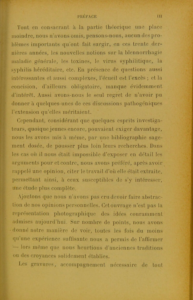 Tout en consacrant a la partie théorique une place moindre, nous n'avons omis, pensons-nous, aucun des pro- blèmes importants qu'ont fait surgir, en ces trente der- nières années, les nouvelles notions sur la blcnnorrhagie maladie générale, les toxines, le virus syphilitique, la syphilis héréditaire, etc. En présence de questions aussi intéressantes et aussi complexes, l'écueil est l'excès ; et la concision, d'ailleurs obligatoire, manque évidemment d'intérêt. Aussi avons-nous le seul regret de n'avoir pu donner à quelques-unes de ces discussions pathogéniques l'extension qu'elles méritaient. Cependant, considérant que quelques esprits investiga- teurs, quoique jeunes encore, pouvaient exiger davantage, nous les avons mis à même, par une bibliographie sage- ment dosée, de pousser plus loin leurs recherches. Dans les cas où il nous était impossible d'exposer en détail les arguments pour et contre, nous avons préféré, après avoir rappelé une opinion, citer le travail d'où elle était extraite, permettant ainsi, à ceux susceptibles de s'y intéresser, une étude plus complète. Ajoutons que nous n'avons pas cru devoir faire abstrac- tion de nos opinions personnelles. Cetouvrage n'est pas la représentation photographique des idées couramment admises aujourd'hui. Sur nombre de points, nous avons -donné notre manière de voir, toutes les fois du moins qu'une expérience suffisante nous a permis de l'affirmer — lors même que nous heurtions d'anciennes traditions ou des croyances solidement établies. Les gravures, accompagnement nécessaire de tout