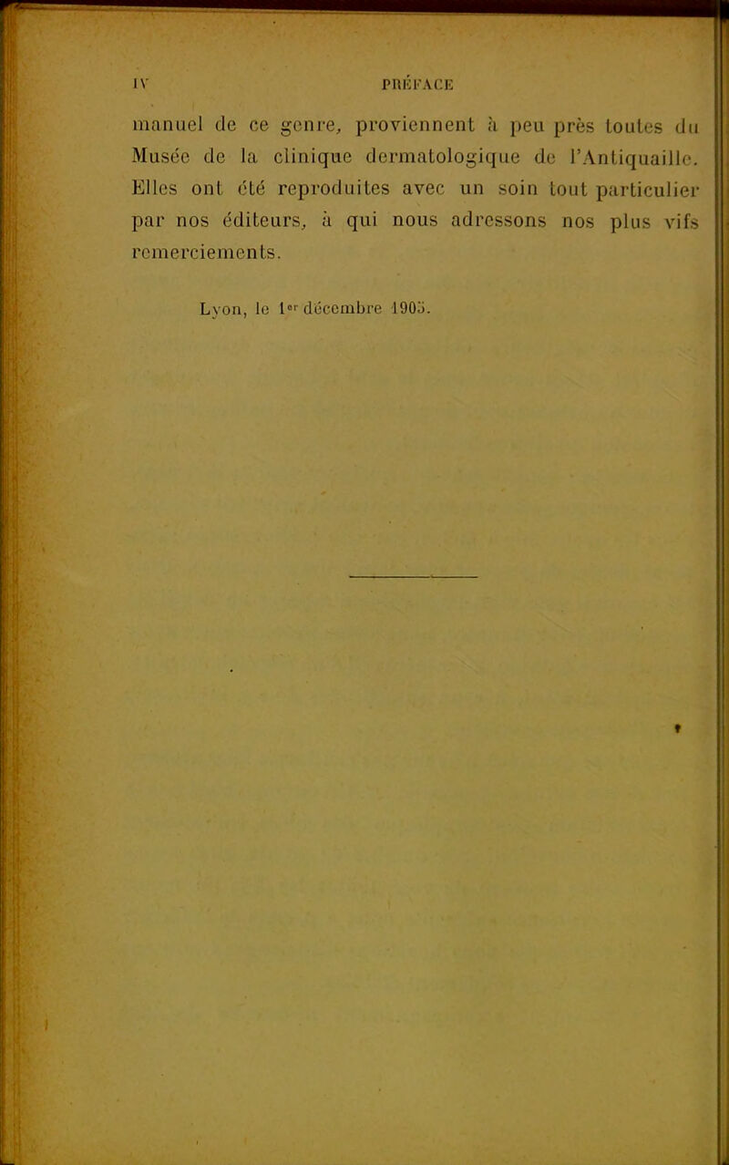 manuel de ce genre, proviennent à peu près toutes du Musée de la clinique dermatologique de l'Antiquaille. Elles ont été reproduites avec un soin tout particulier par nos éditeurs, à qui nous adressons nos plus vifs remerciements. Lyon, le [«décembre 190j. ♦
