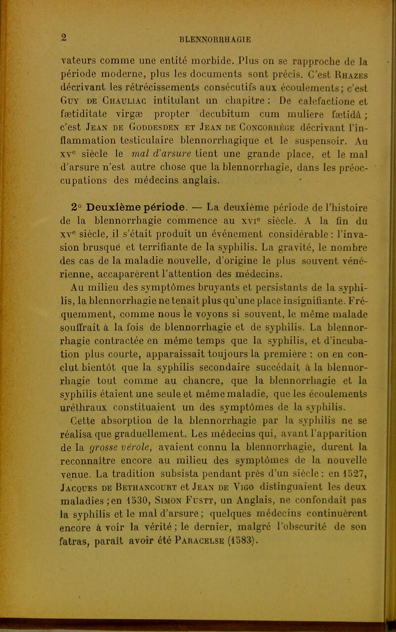 HLENN0RIUIAG1E vateurs comme une entité morbide. Plus on se rapproche de la période moderne, plus les documents sont précis. C'est Rhazes décrivant les rétrécissements consécutifs aux écoulements; c'est Guy de Chauliac intitulant un chapitre : De calefactione et faetiditate virgae propter decubitum cum muliere iaetidâ ; c'est Jean de Goddesden et Jean de Concorrège décrivant l'in- flammation testiculaire blennorrhagique et le suspensoir. Au xve siècle le mal d'arsure tient une grande place, et le mal d'arsure n'est autre chose que la blennorrhagie, dans les préoc- cupations des médecins anglais. 2° Deuxième période. — La deuxième période de l'histoire de la blennorrhagie commence au xvie siècle. A la fin du xve siècle, il s'était produit un événement considérable : l'inva- sion brusqué et terrifiante de la syphilis. La gravité, le nombre des cas de la maladie nouvelle, d'origine le plus souvent véné- rienne, accaparèrent l'attention des médecins. Au milieu des symptômes bruyants et persistants de la syphi- lis, la blennorrhagie ne tenait plus qu'une place insignifiante. Fré- quemment, comme nous le voyons si souvent, le même malade souffrait à la fois de blennorrhagie et de syphilis. La blennor- rhagie contractée en même temps que la syphilis, et d'incuba- tion plus courte, apparaissait toujours la première : on en con- clut bientôt que la syphilis secondaire succédait à la blennor- rhagie tout comme au chancre, que la blennorrhagie et la syphilis étaient une seule et même maladie, que les écoulements uréthraux constituaient un des symptômes de la syphilis. Cette absorption de la blennorrhagie par la syphilis ne se réalisa que graduellement. Les médecins qui, avant l'apparition de la grosse vérole, avaient connu la blennorrhagie, durent la reconnaître encore au milieu des symptômes de la nouvelle venue. La tradition subsista pendant près d'un siècle: en 1527, Jacques de Bethancourt et Jean de Vigo distinguaient les deux maladies;en 1530, Simon Fustt, un Anglais, ne confondait pas la syphilis et le mal d'arsure; quelques médecins continuèrent encore à voir la vérité ; le dernier, malgré l'obscurité de son fatras, parait avoir été Paracelse (1583).