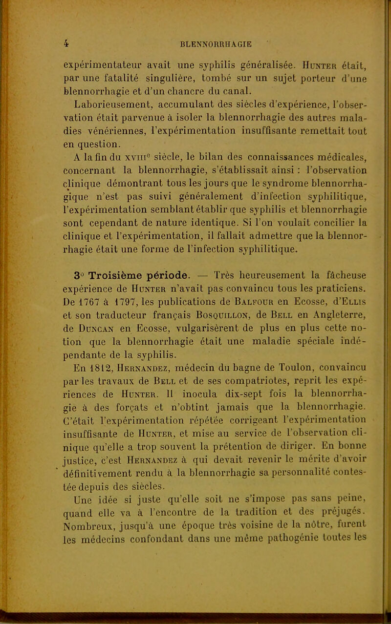 expérimentateur avait une syphilis généralisée. Hunter était, par une fatalité singulière, tombé sur un sujet porteur d'une blennorrhagie et d'un chancre du canal. Laborieusement, accumulant des siècles d'expérience, l'obser- vation était parvenue à isoler la blennorrhagie des autres mala- dies vénériennes, l'expérimentation insuffisante remettait tout en question. A la fin du xviii0 siècle, le bilan des connaissances médicales, concernant la blennorrhagie, s'établissait ainsi : l'observation clinique démontrant tous les jours que le syndrome blennorrha- gique n'est pas suivi généralement d'infection syphilitique, l'expérimentation semblant établir que syphilis et blennorrhagie sont cependant de nature identique. Si l'on voulait concilier la clinique et l'expérimentation, il fallait admettre que la blennor- rhagie était une forme de l'infection syphilitique. 3° Troisième période. — Très heureusement la fâcheuse expérience de Hunter n'avait pas convaincu tous les praticiens. De 1767 à 1797, les publications de Balfour en Ecosse, d'ELLis et son traducteur français Bosquillon, de Bell en Angleterre, de Duncan en Ecosse, vulgarisèrent de plus en plus cette no- tion que la blennorrhagie était une maladie spéciale indé- pendante de la syphilis. En 1812, Hernandez, médecin du bagne de Toulon, convaincu parles travaux de Bell et de ses compatriotes, reprit les expé- riences de Hunter. 11 inocula dix-sept fois la blennorrha- gie à des forçats et n'obtint jamais que la blennorrhagie. C'était l'expérimentation répétée corrigeant l'expérimentation insuffisante de Hunter, et mise au service de l'observation cli- nique qu'elle a trop souvent la prétention de diriger. En bonne justice, c'est Hernandez à qui devait revenir le mérite d'avoir définitivement rendu à la blennorrhagie sa personnalité contes- tée depuis des siècles. Une idée si juste qu'elle soit ne s'impose pas sans peine, quand elle va à rencontre de la tradition et des préjugés. Nombreux, jusqu'à une époque très voisine de la nôtre, furent les médecins confondant dans une même pathogénie toutes les