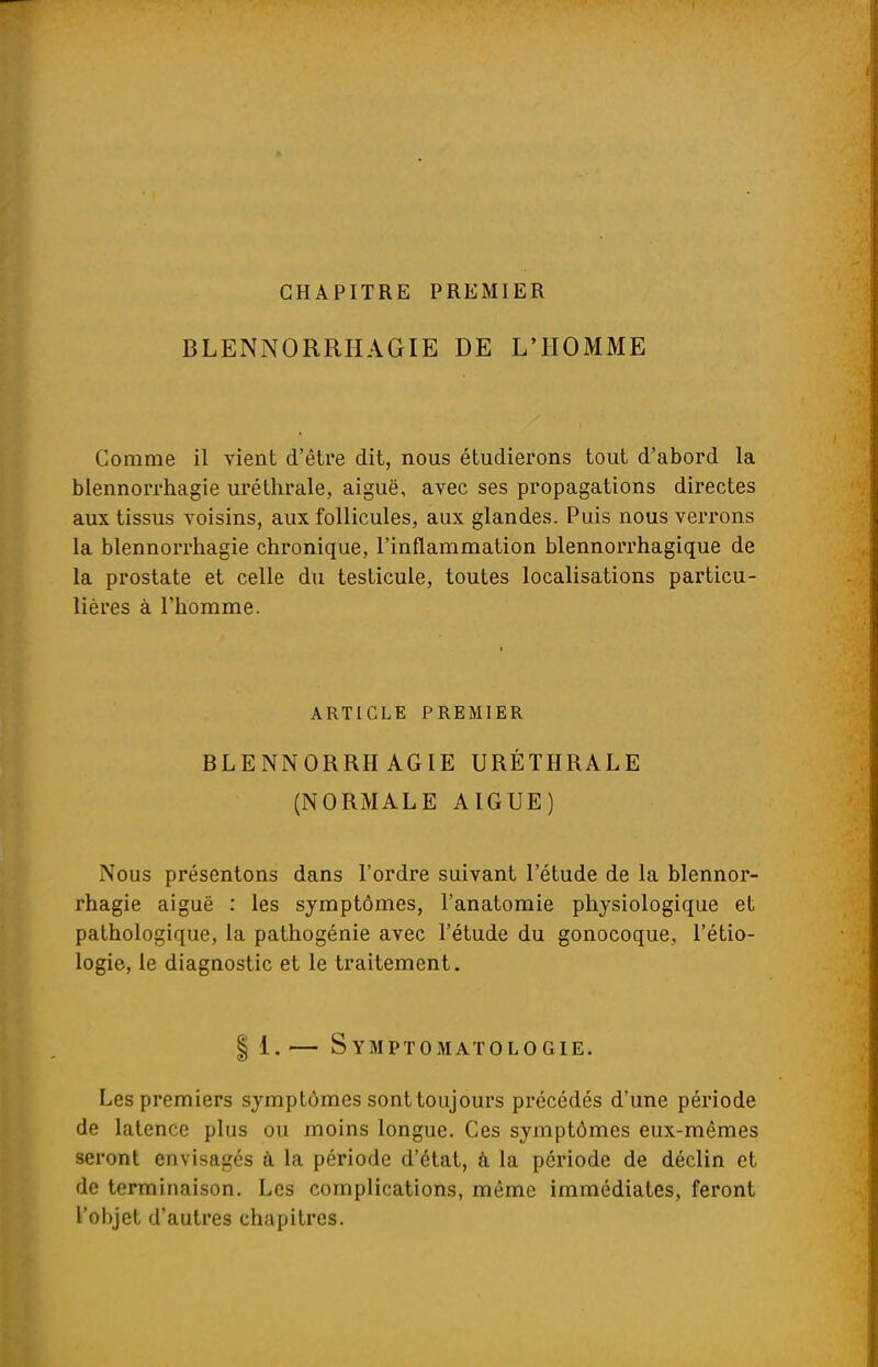 CHAPITRE PREMIER BLENNORRHAGIE DE L'HOMME Comme il vient d'être dit, nous étudierons tout d'abord la blennorrhagie uréthrale, aiguë, avec ses propagations directes aux tissus voisins, aux follicules, aux glandes. Puis nous verrons la blennorrhagie chronique, l'inflammation blennorrhagique de la prostate et celle du testicule, toutes localisations particu- lières à l'homme. ARTICLE PREMIER BLENNORRHAGIE URÉTHRALE (NORMALE AIGUË) Nous présentons dans l'ordre suivant l'étude de la blennor- rhagie aiguë : les symptômes, l'anatomie physiologique et pathologique, la pathogénie avec l'étude du gonocoque, l'étio- logie, le diagnostic et le traitement. | 1.— Symptomatologie. Les premiers symptômes sont toujours précédés d'une période de latence plus ou moins longue. Ces symptômes eux-mêmes seront envisagés à la période d'état, à la période de déclin et de terminaison. Les complications, même immédiates, feront l'objet d'autres chapitres.