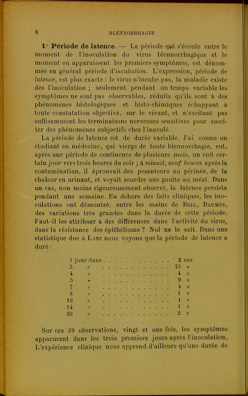 1° Période de latence. — La période qui s'écoule entre le moment de l'inoculation du virus blennorrhagique et le moment où apparaissent les premiers symptômes, est dénom- mée en général période d'incubation. L'expression, période de latence, est plus exacte : le virus n'incube pas, la maladie existe dès l'inoculation ; seulement pendant un temps variable les symptômes ne sont pas observables, réduits qu'ils sont à des phénomènes histologiques et histo-chimiques échappant à toute constatation objective, sur le vivant, et n'excitant pas suffisamment les terminaisons nerveuses sensitives pour susci- ter des phénomènes subjectifs chez l'inoculé. La période de latence est de durée variable. J'ai connu un étudiant en médecine, qui vierge de toute blennorrhagie, eut, après une période de continence de plusieurs mois, un coït cer- tain jour vers trois heures du soir ; à minuit, neuf heures après la contamination, il éprouvait des pesanteurs au périnée, de la chaleur en urinant, et voyait sourdre une goutte au méat. Dans un cas, non moins rigoureusement observé, la latence persista pendant une semaine. En dehors des faits cliniques, les ino- culations ont démontré, entre les mains de Bell, Baumes. des variations très grandes dans la durée de cette période. Faut-il les attribuer à des différences dans l'activité du virus, dans la résistance des épithéliums ? Nul ne le sait. Dans une statistique due à Lanz nous voyons que la période de latence a duré : 1 jour dans 2 cas 3 » 15 » 4 » 4 » 5 . 9 » 7 » 4 » 8 » 1 » 10 » 1 » 14 » 1 » 20 » 2 » Sur ces 39 observations, vingt et une fois, les symptômes apparurent dans les trois premiers jours après l'inoculation. L'expérience clinique nous apprend d'ailleurs qu'une durée de