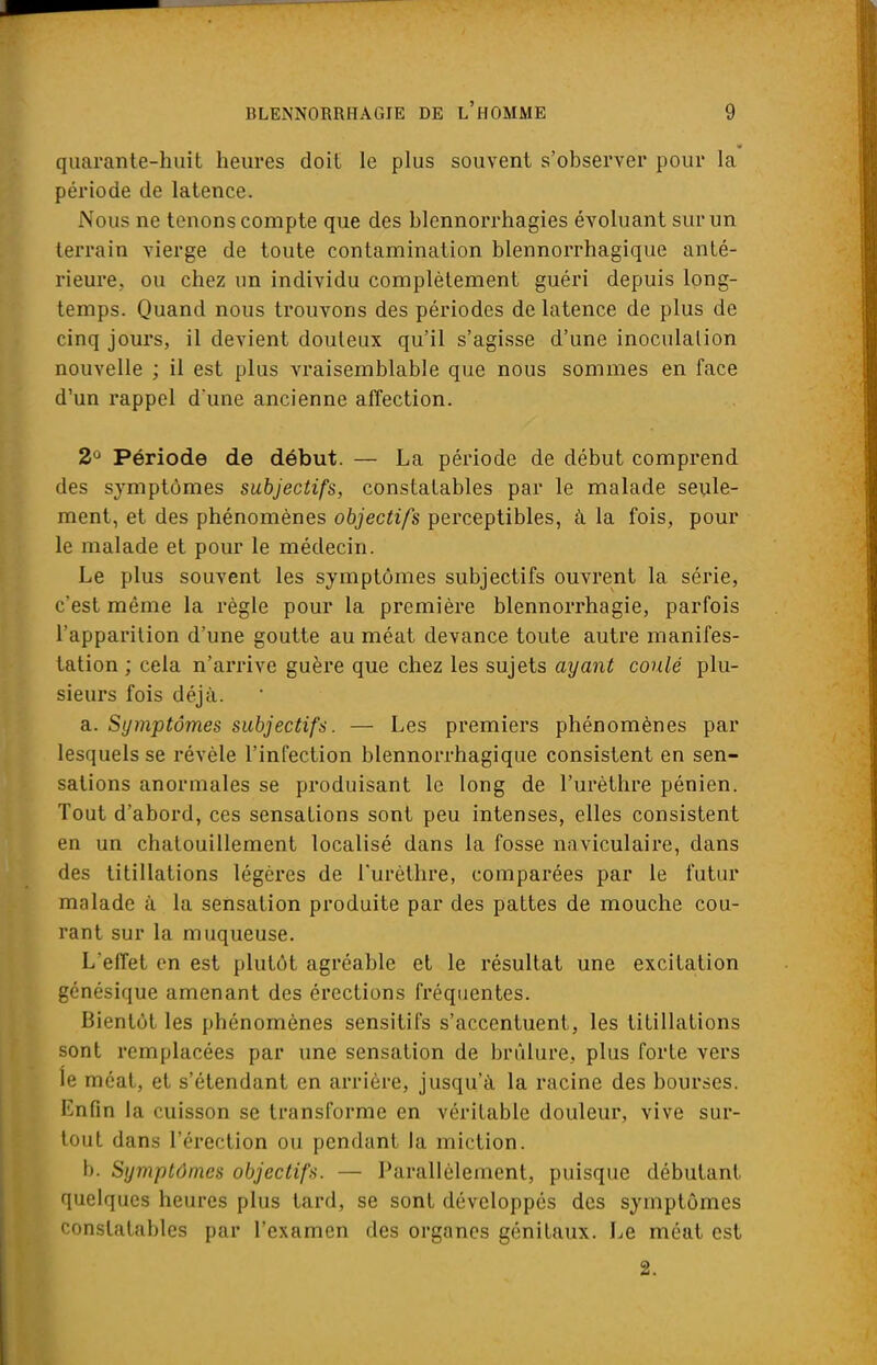 quarante-huit heures doit le plus souvent s'observer pour la période de latence. Nous ne tenons compte que des blennorrhagies évoluant sur un terrain vierge de toute contamination blennorrhagique anté- rieure., ou chez un individu complètement guéri depuis long- temps. Quand nous trouvons des périodes de latence de plus de cinq jours, il devient douteux qu'il s'agisse d'une inoculation nouvelle ; il est plus vraisemblable que nous sommes en face d'un rappel d'une ancienne affection. 2° Période de début. — La période de début comprend des symptômes subjectifs, constatables par le malade seule- ment, et des phénomènes objectifs perceptibles, à la fois, pour le malade et pour le médecin. Le plus souvent les symptômes subjectifs ouvrent la série, c'est même la règle pour la première blennorrhagie, parfois l'apparition d'une goutte au méat devance toute autre manifes- tation ; cela n'arrive guère que chez les sujets ayant coulé plu- sieurs fois déjà. a. Symptômes subjectifs. — Les premiers phénomènes par lesquels se révèle l'infection blennorrhagique consistent en sen- sations anormales se produisant le long de l'urèthre pénien. Tout d'abord, ces sensations sont peu intenses, elles consistent en un chatouillement localisé dans la fosse naviculaire, dans des titillations légères de l'urèthre, comparées par le futur malade à la sensation produite par des pattes de mouche cou- rant sur la muqueuse. L'effet en est plutôt agréable et le résultat une excitation génésique amenant des érections fréquentes. Bientôt les phénomènes sensitifs s'accentuent, les titillations sont remplacées par une sensation de brûlure, plus forte vers le méat, et s'étendant en arrière, jusqu'à la racine des bourses. Enfin la cuisson se transforme en véritable douleur, vive sur- tout dans l'érection ou pendant la miction. b. Symptômes objectifs. — Parallèlement, puisque débutant quelques heures plus tard, se sont développés des symptômes constatables par l'examen des organes génitaux. Le méat est 2.