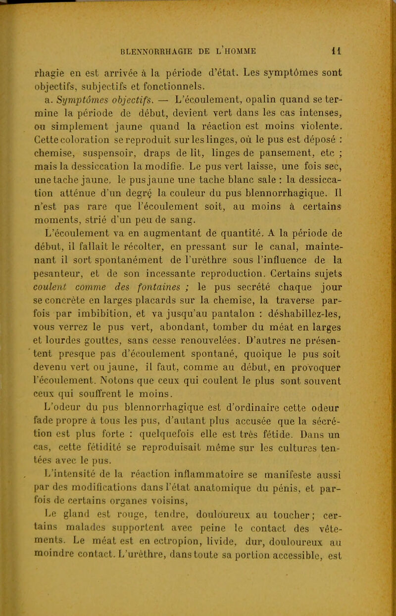 rhagie en est arrivée à la période d'état. Les symptômes sont objectifs, subjectifs et fonctionnels. a. Symptômes objectifs. — L'écoulement, opalin quand se ter- mine la période de début, devient vert dans les cas intenses, ou simplement jaune quand la réaction est moins violente. Cette coloration se reproduit sur les linges, où le pus est déposé : chemise, suspensoir, draps de lit, linges de pansement, etc ; mais la dessiccation la modifie. Le pus vert laisse, une fois sec, une tache jaune, le pus jaune une tache blanc sale : la dessicca- tion atténue d'un degrç la couleur du pus blennorrhagique. Il n'est pas rare que l'écoulement soit, au moins à certains moments, strié d'un peu de sang. L'écoulement va en augmentant de quantité. A la période de début, il fallait le récolter, en pressant sur le canal, mainte- nant il sort spontanément de l'urèthre sous l'influence de la pesanteur, et de son incessante reproduction. Certains sujets coulent comme des fontaines ; le pus sécrété chaque jour se concrète en larges placards sur la chemise, la traverse par- fois par imbibition, et va jusqu'au pantalon : déshabillez-les, vous verrez le pus vert, abondant, tomber du méat en larges et lourdes gouttes, sans cesse renouvelées. D'autres ne présen- tent presque pas d'écoulement spontané, quoique le pus soit devenu vert ou jaune, il faut, comme au début, en provoquer l'écoulement. Notons que ceux qui coulent le plus sont souvent ceux qui souffrent le moins. L'odeur du pus blennorrhagique est d'ordinaire cette odeur fade propre à tous les pus, d'autant plus accusée que la sécré- tion est plus forte : quelquefois elle est très fétide. Dans un cas, cette fétidité se reproduisait même sur les cultures ten- tées avec le pus. L'intensité de la réaction inflammatoire se manifeste aussi par des modifications dans l'état anatomique du pénis, et par- fois de certains organes voisins, Le gland est rouge, tendre, douloureux au toucher; cer- tains malades supportent avec peine le contact des vête- ments. Le méat est en ectropion, livide, dur, douloureux au moindre contact. L'urèthre, dans toute sa portion accessible, est