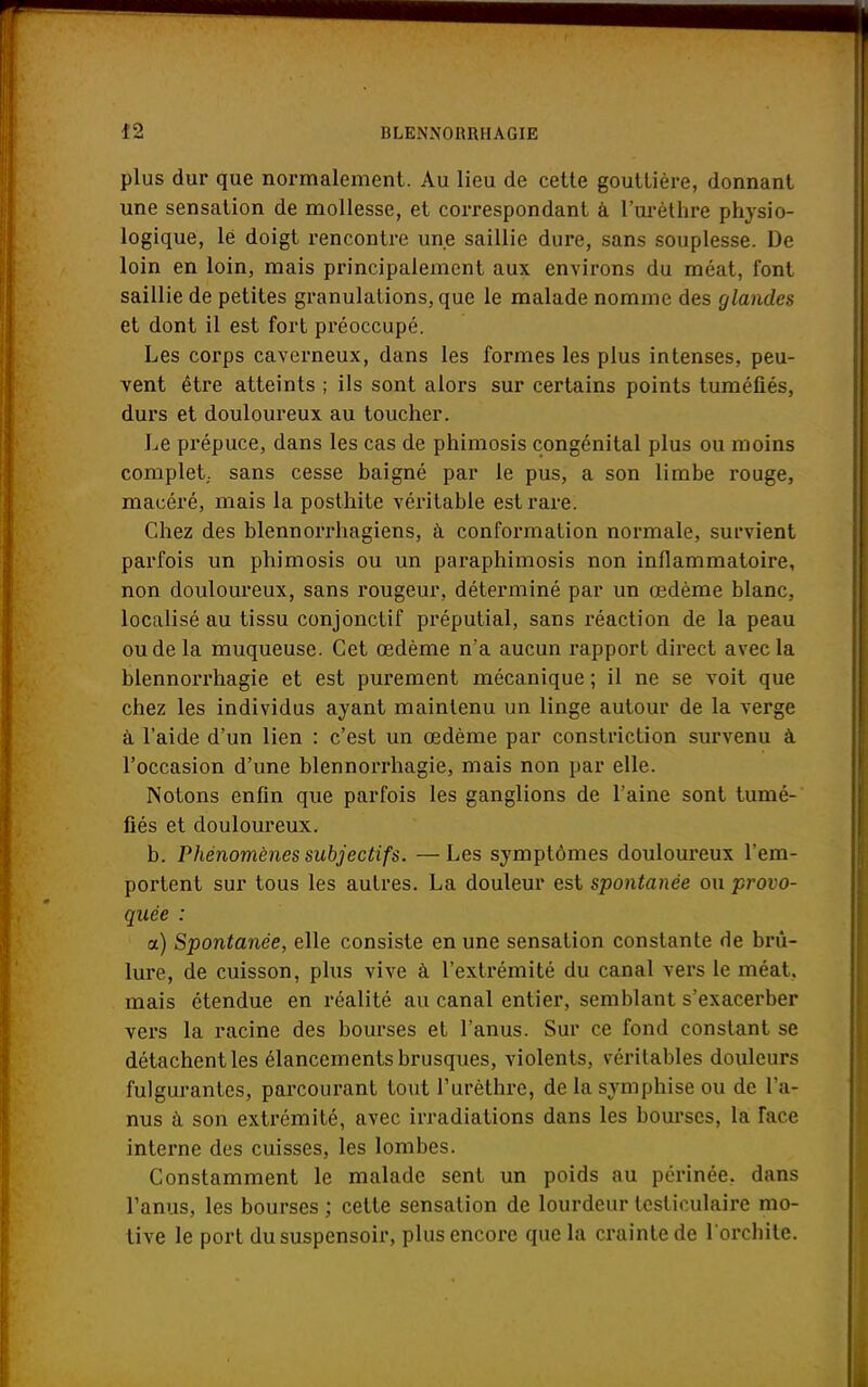 plus dur que normalement. Au lieu de cette gouttière, donnant une sensation de mollesse, et correspondant à l'urèthre physio- logique, lé doigt rencontre une saillie dure, sans souplesse. De loin en loin, mais principalement aux environs du méat, font saillie de petites granulations, que le malade nomme des glandes et dont il est fort préoccupé. Les corps caverneux, dans les formes les plus intenses, peu- vent être atteints ; ils sont alors sur certains points tuméfiés, durs et douloureux au toucher. Le prépuce, dans les cas de phimosis congénital plus ou moins complet, sans cesse baigné par le pus, a son limbe rouge, macéré, mais la posthite véritable est rare. Chez des blennorrhagiens, à conformation normale, survient parfois un phimosis ou un paraphimosis non inflammatoire, non douloureux, sans rougeur, déterminé par un œdème blanc, localisé au tissu conjonctif préputial, sans réaction de la peau ou de la muqueuse. Cet œdème n'a aucun rapport direct avec la blennorrhagie et est purement mécanique ; il ne se voit que chez les individus ayant maintenu un linge autour de la verge à l'aide d'un lien : c'est un œdème par constriction survenu à l'occasion d'une blennorrhagie, mais non par elle. Notons enfin que parfois les ganglions de l'aine sont tumé- fiés et douloureux. b. Phénomènes subjectifs. —Les symptômes douloureux l'em- portent sur tous les autres. La douleur est spontanée ou provo- quée : a) Spontanée, elle consiste en une sensation constante de brû- lure, de cuisson, plus vive à l'extrémité du canal vers le méat, mais étendue en réalité au canal entier, semblant s'exacerber vers la racine des bourses et l'anus. Sur ce fond constant se détachent les élancements brusques, violents, véritables douleurs fulgurantes, parcourant tout l'urèthre, de la. symphise ou de l'a- nus à son extrémité, avec irradiations dans les bourses, la face interne des cuisses, les lombes. Constamment le malade sent un poids au périnée, dans l'anus, les bourses ; cette sensation de lourdeur testiculaire mo- tive le port dususpensoir, plus encore que la crainte de l'orcbite.