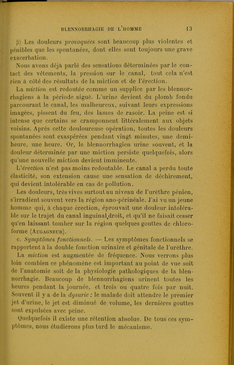 (i) Les douleurs provoquées sont beaucoup plus violentes et pénibles que les spontanées, dont elles sont toujours une grave exacerbation. Nous avons déjà parlé des sensations déterminées par le con- tact des vêtements, la pression sur le canal, tout cela n'est rien à côté des résultats de la miction et de l'érection. La miction est redoutée comme un supplice par les blennor- rhagiens à la période aiguë. L'urine devient du plomb fondu parcourant le canal, les malheureux, suivant leurs expressions imagées, pissent du feu, des lames de rasoir. La peine est si intense que certains se cramponnent littéralement aux objets voisins. Après cette douloureuse opération, toutes les douleurs spontanées sont exaspérées pendant vingt minutes, une demi- heure, une heure. Or, le blennorrhagien urine souvent, et la douleur déterminée par une miction persiste quelquefois, alors qu'une nouvelle miction devient imminente. L'érection n'est pas moins redoutable. Le canal a perdu toute élasticité, son extension cause une sensation de déchirement, qui devient intolérable en cas de pollution. Les douleurs, très vives surtout au niveau de l'urèthre pénien, s'irradient souvent vers la région ano-périnéale. J'ai vu un jeune homme qui, à chaque érection, éprouvait une douleur intoléra- ble sur le trajet du canal inguinal.droit, et qu'il ne faisait cesser qu'en laissant tomber sur la région quelques gouttes de chloro- forme (Augagneur). c. Symptômes fonctionnels. — Les symptômes fonctionnels se rapportent à la double fonction urinaire et génitale de l'urèthre. La miction est augmentée de fréquence. Nous verrons plus loin combien ce phénomène est important au point de vue soit de l'anatomie soit de la physiologie pathologiques de la blen- norrhagie. Beaucoup de blennorrhagiens urinent toutes les heures pendant la journée, et trois ou quatre fois par nuit. Souvent il y a de la chjsurie : le malade doit attendre le premier jet d'urine, le jet est diminué de volume, les dernières gouttes sont expulsées avec peine. Quelquefois il existe une rétention absolue. De tous ces sym- ptômes, nous étudierons plus tard le mécanisme.