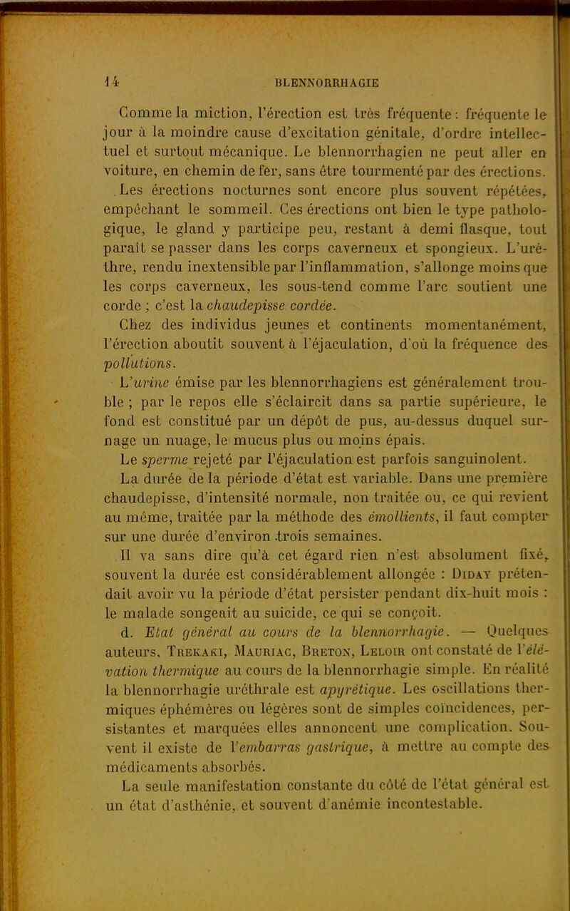 Comme la miction, l'érection est très fréquente : fréquente le jour à la moindre cause d'excitation génitale, d'ordre intellec- tuel et surtout mécanique. Le blennorrhagien ne peut aller en voiture, en chemin de fer, sans être tourmenté par des érections. Les érections nocturnes sont encore plus souvent répétées, empêchant le sommeil. Ces érections ont bien le type patholo- gique, le gland y participe peu, restant à demi flasque, tout paraît se passer dans les corps caverneux et spongieux. L'urè- thre, rendu inextensible par l'inflammation, s'allonge moins que les corps caverneux, les sous-tend comme l'arc soutient une corde ; c'est la chaudepisse cordée. Chez des individus jeunes et continents momentanément, l'érection aboutit souvent à l'éjaculation, d'où la fréquence des pollutions. L'urine émise par les blennorrhagiens est généralement trou- ble ; par le repos elle s'éclaircit dans sa partie supérieure, le fond est constitué par un dépôt de pus, au-dessus duquel sur- nage un nuage, le mucus plus ou moins épais. Le sperme rejeté par l'éjaculation est parfois sanguinolent. La durée de la période d'état est variable. Dans une première chaudepisse, d'intensité normale, non traitée ou, ce qui revient au même, traitée par la méthode des émollients, il faut compter sur une durée d'environ .trois semaines. Il va sans dire qu'à cet égard rien n'est absolument fixé, souvent la durée est considérablement allongée : Diday préten- dait avoir vu la période d'état persister pendant dix-huit mois : le malade songeait au suicide, ce qui se conçoit. d. Etat général au cours de la blennorrhagie. — Quelques auteurs, Trekaki, Mauriac, Breton, Leloir ont constaté de l'élé- vation thermique au cours de la blennorrhagie simple. En réalité la blennorrhagie uréthrale est apyrétique. Les oscillations ther- miques éphémères ou légères sont de simples coïncidences, per- sistantes et marquées elles annoncent une complication. Sou- vent il existe de l'embarras gastrique, à mettre au compte des médicaments absorbés. La seule manifestation constante du côté de l'état général est un état d'asthénie, et souvent d'anémie incontestable.
