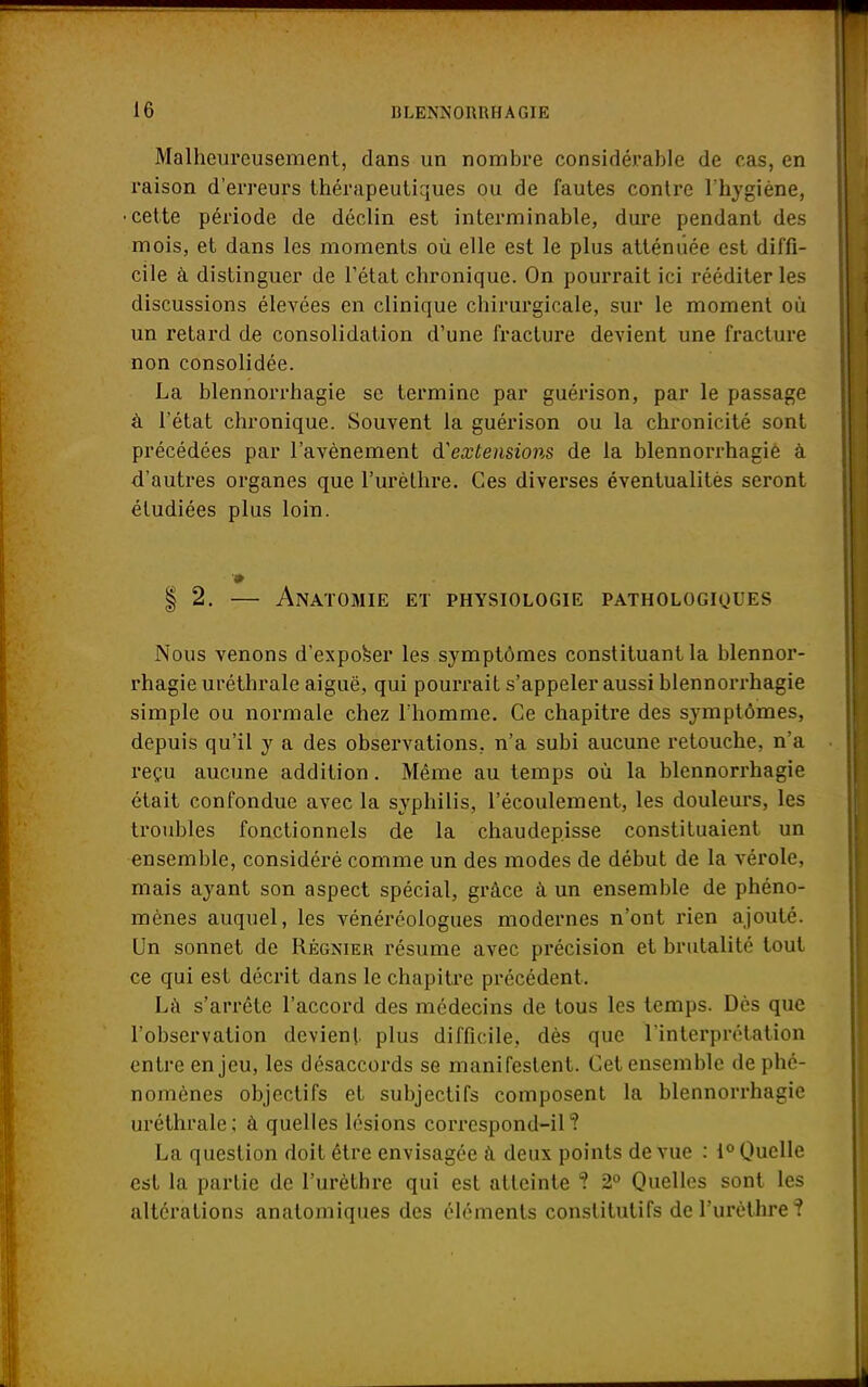 Malheureusement, dans un nombre considérable de cas, en raison d'erreurs thérapeutiques ou de fautes contre l'hygiène, •cette période de déclin est interminable, dure pendant des mois, et dans les moments où elle est le plus atténuée est diffi- cile à distinguer de l'état chronique. On pourrait ici rééditer les discussions élevées en clinique chirurgicale, sur le moment où un retard de consolidation d'une fracture devient une fracture non consolidée. La blennorrhagie se termine par guérison, par le passage à l'état chronique. Souvent la guérison ou la chronicité sont précédées par l'avènement d'extensions de la blennorrhagie à d'autres organes que l'urèlhre. Ces diverses éventualités seront étudiées plus loin. | 2. — Anatomie et physiologie pathologiques Nous venons d'exposer les symptômes constituant la blennor- rhagie uréthrale aiguë, qui pourrait s'appeler aussi blennorrhagie simple ou normale chez l'homme. Ce chapitre des symptômes, depuis qu'il y a des observations, n'a subi aucune retouche, n'a reçu aucune addition. Même au temps où la blennorrhagie était confondue avec la syphilis, l'écoulement, les douleurs, les troubles fonctionnels de la chaudepisse constituaient un ensemble, considéré comme un des modes de début de la vérole, mais ayant son aspect spécial, grâce à un ensemble de phéno- mènes auquel, les vénéréologues modernes n'ont rien ajouté. Un sonnet de Régnier résume avec précision et brutalité tout ce qui est décrit dans le chapitre précédent. Là s'arrête l'accord des médecins de tous les temps. Dès que l'observation devient plus difficile, dès que l'interprétation entre enjeu, les désaccords se manifestent. Cet ensemble de phé- nomènes objectifs et subjectifs composent la blennorrhagie uréthrale; à quelles lésions correspond-il? La question doit être envisagée à deux points de vue : i° Quelle est la partie de l'urèthre qui est atteinte ? 2° Quelles sont les altérations anatomiques des éléments constitutifs de l'urèthre?