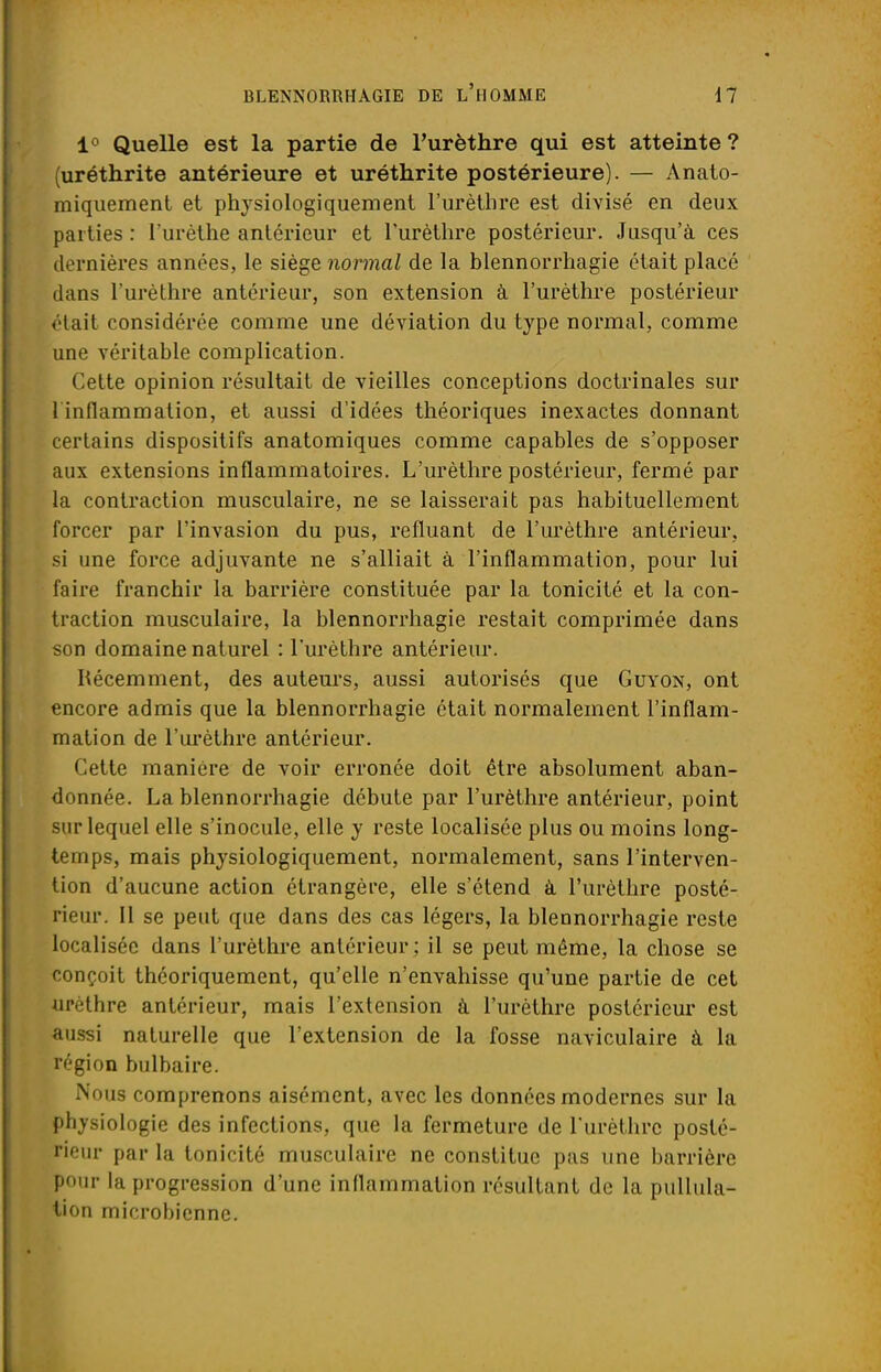 1° Quelle est la partie de l'urèthre qui est atteinte? (uréthrite antérieure et uréthrite postérieure). — Anato- miquement et physiologiquement l'urèthre est divisé en deux parties : l'urèthe antérieur et l'urèthre postérieur. Jusqu'à ces dernières années, le siège normal de la blennorrhagie était placé dans l'urèthre antérieur, son extension à l'urèthre postérieur était considérée comme une déviation du type normal, comme une véritable complication. Cette opinion résultait de vieilles conceptions doctrinales sur 1 inflammation, et aussi d'idées théoriques inexactes donnant certains dispositifs anatomiques comme capables de s'opposer aux extensions inflammatoires. L'urèthre postérieur, fermé par la contraction musculaire, ne se laisserait pas habituellement forcer par l'invasion du pus, refluant de l'urèthre antérieur, si une force adjuvante ne s'alliait à l'inflammation, pour lui faire franchir la barrière constituée par la tonicité et la con- traction musculaire, la blennorrhagie restait comprimée dans son domaine naturel : l'urèthre antérieur. Récemment, des auteurs, aussi autorisés que Guyon, ont encore admis que la blennorrhagie était normalement l'inflam- mation de l'urèthre antérieur. Cette manière de voir erronée doit être absolument aban- donnée. La blennorrhagie débute par l'urèthre antérieur, point sur lequel elle s'inocule, elle y reste localisée plus ou moins long- temps, mais physiologiquement, normalement, sans l'interven- tion d'aucune action étrangère, elle s'étend à l'urèthre posté- rieur. Il se peut que dans des cas légers, la blennorrhagie reste localisée dans l'urèthre antérieur; il se peut même, la chose se conçoit théoriquement, qu'elle n'envahisse qu'une partie de cet urèthre antérieur, mais l'extension à l'urèthre postérieur est aussi naturelle que l'extension de la fosse naviculaire à la région bulbaire. Nous comprenons aisément, avec les données modernes sur la physiologie des infections, que la fermeture de l'urèthre posté- rieur par la tonicité musculaire ne constitue pas une barrière pour la progression d'une inflammation résultant de la pullula- tion microbienne.