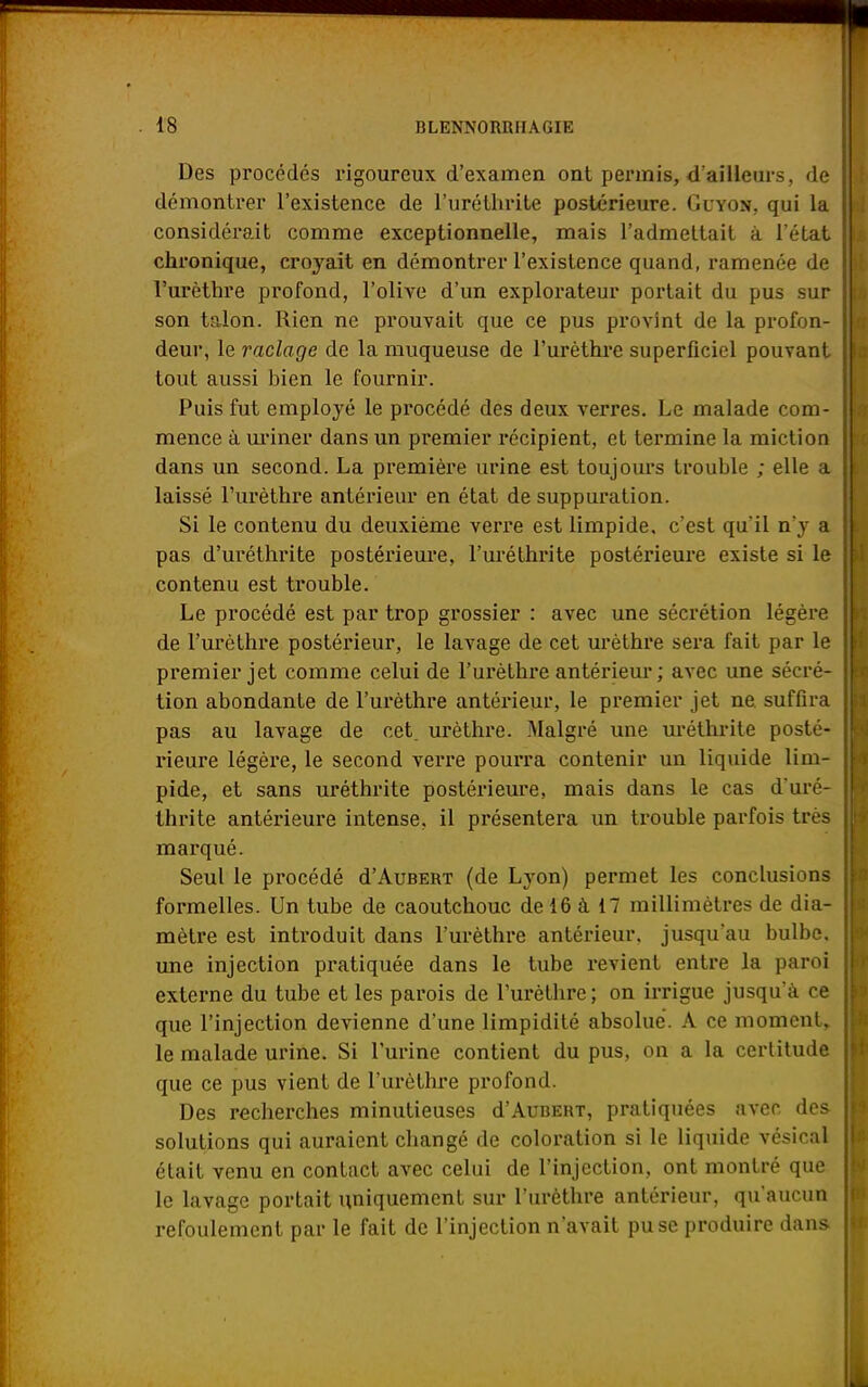 Des procédés rigoureux d'examen ont permis, d'ailleurs, de démontrer l'existence de l'uréthrite postérieure. Guyon, qui la considérait comme exceptionnelle, mais l'admettait à l'état chronique, croyait en démontrer l'existence quand, ramenée de l'urèthre profond, l'olive d'un explorateur portait du pus sur son talon. Rien ne prouvait que ce pus provînt de la profon- deur, le raclage de la muqueuse de l'urèthre superficiel pouvant tout aussi bien le fournir. Puis fut employé le procédé des deux verres. Le malade com- mence à uriner dans un premier récipient, et termine la miction dans un second. La première urine est toujours trouble ; elle a laissé l'urèthre antérieur en état de suppuration. Si le contenu du deuxième verre est limpide, c'est qu'il n'y a pas d'uréthrite postérieure, l'uréthrite postérieure existe si le contenu est trouble. Le procédé est par trop grossier : avec une sécrétion légère de l'urèthre postérieur, le lavage de cet urèthre sera fait par le premier jet comme celui de l'urèthre antérieur; avec une sécré- tion abondante de l'urèthre antérieur, le premier jet ne suffira pas au lavage de cet. urèthre. Malgré une uréthrite posté- rieure légère, le second verre pourra contenir un liquide lim- pide, et sans uréthrite postérieure, mais dans le cas d'uré- thrite antérieure intense, il présentera un trouble parfois très marqué. Seul le procédé d'AuBERT (de Lyon) permet les conclusions formelles. Un tube de caoutchouc de 16 à 17 millimètres de dia- mètre est introduit dans l'urèthre antérieur, jusqu'au bulbe, une injection pratiquée dans le tube revient entre la paroi externe du tube et les parois de l'urèthre ; on irrigue jusqu'à ce que l'injection devienne d'une limpidité absolue. A ce moment, le malade urine. Si l'urine contient du pus, on a la certitude que ce pus vient de l'urèthre profond. Des recherches minutieuses d'AuBERT, pratiquées avec des solutions qui auraient changé de coloration si le liquide vésical était venu en contact avec celui de l'injection, ont montré que le lavage portait uniquement sur l'urèthre antérieur, qu'aucun refoulement par le fait de l'injection n'avait pu se produire dans