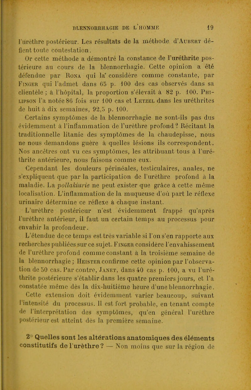 l'iirèthre postérieur. Les résultats de la méthode d'AuBERT dé- fient toute contestation. ( ir cette méthode a démontré la constance de l'urétlirite pos- térieure au cours de la blennorrhagie. Cette opinion a été défendue par Rona qui la' considère comme constante, par Fim;er qui l'admet dans 65 p. 100 des cas observés dans sa clientèle ; à l'hôpital, la proportion s'élevait à 82 p. 100. Phi- lipson l'a notée 86 fois sur 100 cas et Letzel dans les uréthrites de huit à dix semaines. 92,5 p. 100. Certains symptômes de la blennorrhagie ne sont-ils pas dus évidemment à l'inflammation de l'urèthre profond? Récitant la traditionnelle litanie des symptômes de la chaudepisse, nous ne nous demandons guère à quelles lésions ils correspondent. Nos ancêtres ont vu ces symptômes, les attribuant tous à l'uré- thrite antérieure, nous faisons comme eux. Cependant les douleurs périnéales, testiculaires, anales, ne s'expliquent que par la participation de l'urèthre profond a la maladie. La pollakiurie ne peut exister que grâce à cette même localisation. L'inflammation de la muqueuse d'où part le réflexe urinaire détermine ce réflexe à chaque instant. L'urèthre postérieur n'est évidemment frappé qu'après l'urèthre antérieur, il faut un certain temps au processus pour envahir la profondeur. L'étendue de ce temps est très variable si l'on s'en rapporte aux recherches publiées sur ce sujet. Finger considère l'envahissement de l'urèthre profond comme constant à la troisième semaine de la blennorrhagie; Heisterconfirme cette opinion par l'observa- tion de 50 cas. Par contre, Janet, dans 40 cas p. 100, a vu l'uré- thrite postérieure s'établir dans les quatre premiers jours, et l'a constatée même dès la dix-huitième heure d'une blennorrhagie. Cette extension doit évidemment varier beaucoup, suivant l'intensité du processus. 11 est fort probable, en tenant compte de l'interprétation des symptômes, qu'en général l'urèthre postérieur est atteint dès la première semaine. 2 ' Quelles sont les altérations anatomiques des éléments constitutifs de l'urèthre? — Non moins que sur la région de