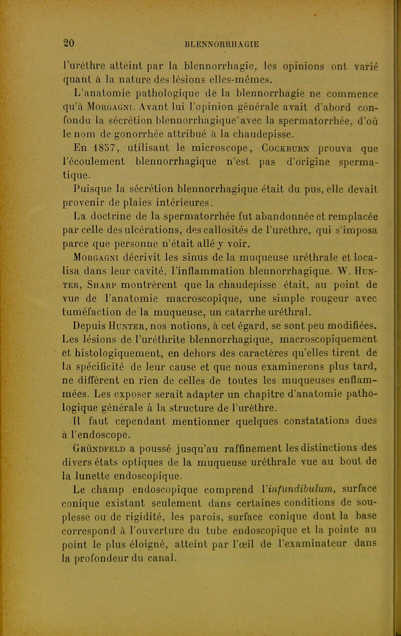 l'urèthre atteint par la blennorrhagie, les opinions ont varié quant à la nature des lésions elles-mêmes. L'anatomie pathologique de la blennorrhagie ne commence qu'à Morgagni. Avant lui l'opinion générale avait d'abord con- fondu la sécrétion blennorrhagique'avec la spermatorrhée, d'où le nom de gonorrhée attribué à la chaudepisse. En 1857, utilisant le microscope, Cockburn prouva que l'écoulement blennorrhagique n'est pas d'origine sperma- tique. Puisque la sécrétion blennorrhagique était du pus, elle devait provenir de plaies intérieures. La doctrine de la spermatorrhée fut abandonnée et remplacée parcelle des ulcérations, des callosités de l'urèthre, qui s'imposa parce que personne n'était allé y voir. Morgagni décrivit les sinus de la muqueuse uréthrale et loca- lisa dans leur cavité, l'inflammation blennorrhagique. W. Hun- ier, Sharp montrèrent que la chaudepisse était, au point de vue de l'anatomie macroscopique, une simple rougeur avec tuméfaction de la muqueuse, un catarrhe uréthral. Depuis Hunter, nos notions, à cet égard, se sont peu modifiées. Les lésions de l'uréthrite blennorrhagique, macroscopiquement et histologiquement, en dehors des caractères qu'elles tirent de la spécificité de leur cause et que nous examinerons plus tard, ne diffèrent en rien de celles de toutes les muqueuses enflam- mées. Les exposer serait adapter un chapitre d'anatomie patho- logique générale à la structure de l'urèthre. Il faut cependant mentionner quelques constatations dues à l'endoscope. Grùndfeld a poussé jusqu'au raffinement les distinctions des divers états optiques de la muqueuse uréthrale vue au bout de la lunette endoscopique. Le champ endoscopique comprend l'infundibulmn, surface conique existant seulement dans certaines conditions de sou- plesse ou de rigidité, les parois, surface conique dont la base correspond à l'ouverture du tube endoscopique et la pointe au point le plus éloigné, atteint par l'œil de l'examinateur dans la profondeur du canal.
