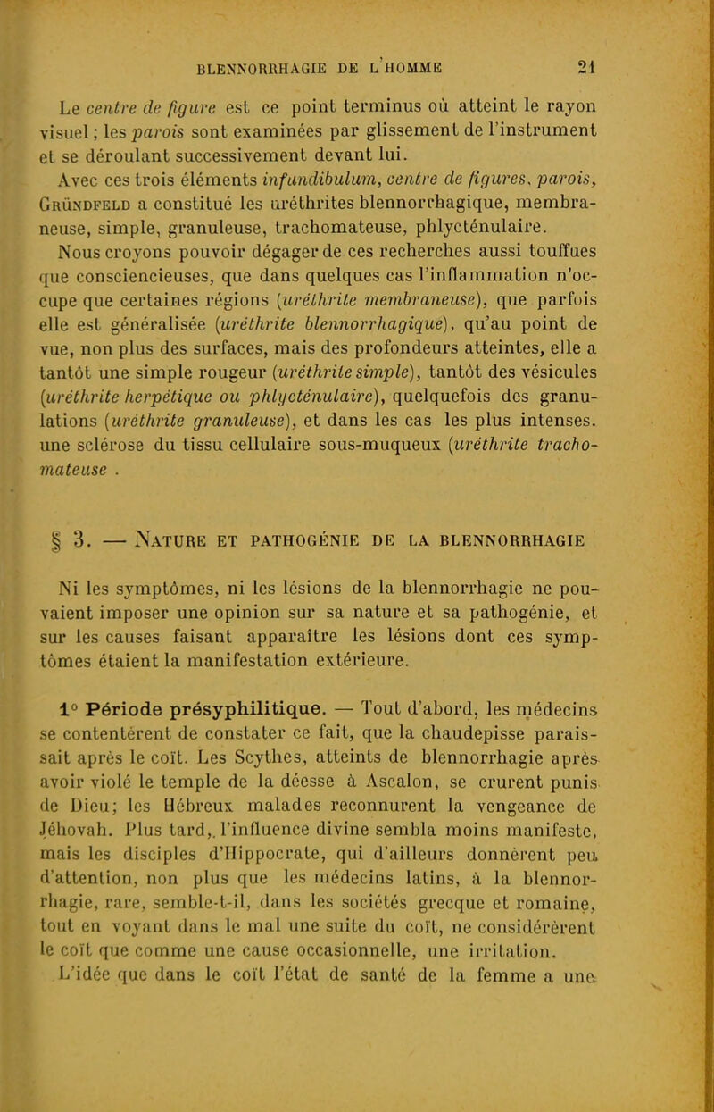 Le centre de figure est ce point terminus où atteint le rayon visuel ; les parois sont examinées par glissement de l'instrument et se déroulant successivement devant lui. Avec ces trois éléments infundibulum, centre de figures, parois, Grûndfeld a constitué les nréthrites blennorrhagique, membra- neuse, simple, granuleuse, trachomateuse, phlycténulaire. Nous croyons pouvoir dégager de ces recherches aussi touffues que consciencieuses, que dans quelques cas l'inflammation n'oc- cupe que certaines régions (uréthrite membraneuse), que parfois elle est généralisée (uréthrite blennorrhagique), qu'au point de vue, non plus des surfaces, mais des profondeurs atteintes, elle a tantôt une simple rougeur (uréthrite simple), tantôt des vésicules (uréthrite herpétique ou phlycténulaire), quelquefois des granu- lations (uréthrite granuleuse), et dans les cas les plus intenses, une sclérose du tissu cellulaire sous-muqueux (uréthrite tracho- mateuse . | 3. — Nature et pathogénie de la blennorrhagie Ni les symptômes, ni les lésions de la blennorrhagie ne pou- vaient imposer une opinion sur sa nature et sa pathogénie, et sur les causes faisant apparaître les lésions dont ces symp- tômes étaient la manifestation extérieure. 1° Période présyphilitique. — Tout d'abord, les médecins se contentèrent de constater ce fait, que la chaudepisse parais- sait après le coït. Les Scythes, atteints de blennorrhagie après avoir violé le temple de la déesse à Ascalon, se crurent punis de Dieu; les Hébreux malades reconnurent la vengeance de ■Téhovah. Plus tard,, l'influence divine sembla moins manifeste, mais les disciples d'IIippocrate, qui d'ailleurs donnèrent peu, d'attention, non plus que les médecins latins, à la blennor- rhagie, rare, semblc-t-il, dans les sociétés grecque et romaine, tout en voyant dans le mal une suite du coït, ne considérèrent le coït que comme une cause occasionnelle, une irritation. L'idée que dans le coït l'état de santé de la femme a une.