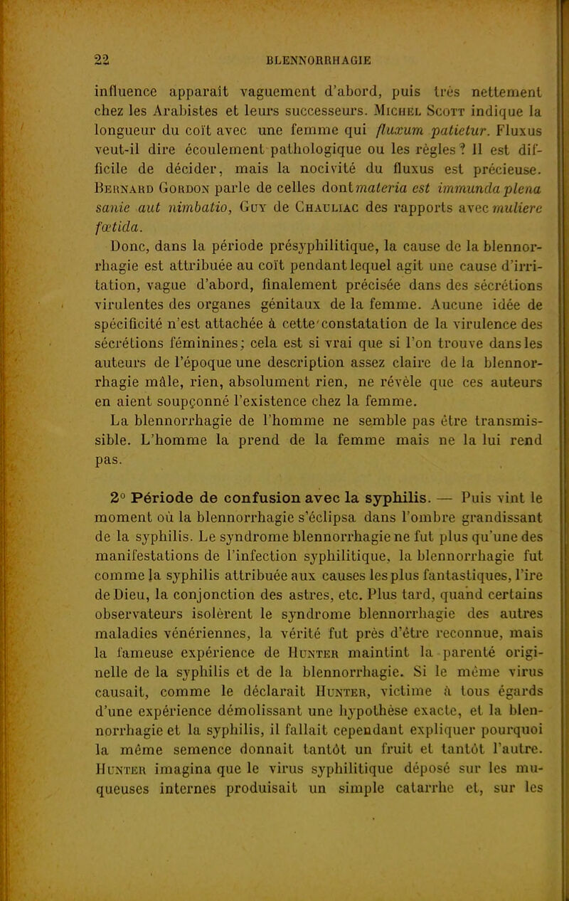 influence apparaît vaguement d'abord, puis très nettement chez les Arabistes et leurs successeurs. Michel Scott indique la longueur du coït avec une femme qui fluxum patietur. Flux us veut-il dire écoulement pathologique ou les règles ? 11 est dif- ficile de décider, mais la nocivité du fluxus est précieuse. Bernard Gordon parle de celles donlmaleria est immundaplerut sanie aut nimbatio, Guy de Chauliac des rapports avec muliere fœtida. Donc, dans la période présyphilitique, la cause de la blennor- rhagie est attribuée au coït pendant lequel agit une cause d'irri- tation, vague d'abord, finalement précisée dans des sécrétions virulentes des organes génitaux de la femme. Aucune idée de spécificité n'est attachée à cette'constatation de la virulence des sécrétions féminines; cela est si vrai que si l'on trouve dans les auteurs de l'époque une description assez claire de la blennor- rhagie mâle, rien, absolument rien, ne révèle que ces auteurs en aient soupçonné l'existence chez la femme. La blennorrhagie de l'homme ne semble pas être transmis- sible. L'homme la prend de la femme mais ne la lui rend pas. 2° Période de confusion avec la syphilis. — Puis vint le moment où la blennorrhagie s'éclipsa dans l'ombre grandissant de la syphilis. Le syndrome blennorrhagie ne fut plus qu'une des manifestations de l'infection syphilitique, la blennorrhagie fut comme la syphilis attribuée aux causes les plus fantastiques, l'ire de Dieu, la conjonction des astres, etc. Plus tard, quand certains observateurs isolèrent le syndrome blennorrhagie des autres maladies vénériennes, la vérité fut près d'être reconnue, mais la fameuse expérience de Hunter maintint la parenté origi- nelle de la syphilis et de la blennorrhagie. Si le même virus causait, comme le déclarait Hunter, victime a tous égards d'une expérience démolissant une hypothèse exacte, et la blen- norrhagie et la syphilis, il fallait cependant expliquer pourquoi la même semence donnait tantôt un fruit et tantôt l'autre. Hunter imagina que le virus syphilitique déposé sur les mu- queuses internes produisait un simple catarrhe et, sur les