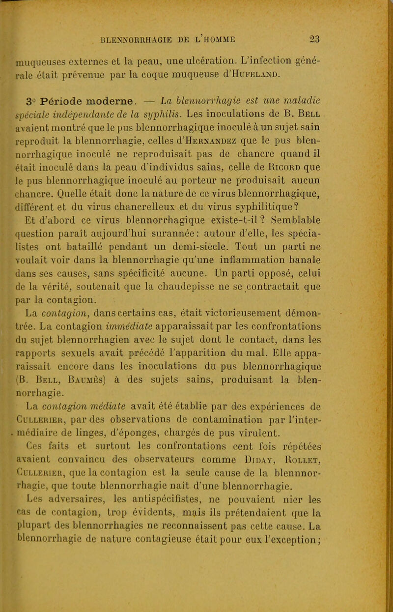 jnuqueuses externes et la peau, une ulcération. L'infection géné- rale était prévenue par la coque muqueuse cTIIufkland. 3° Période moderne. — La blennorrhagie est une maladie spéciale indépendante de la syphilis. Les inoculations de B. Bell avaient montré que le pus blennorrhagique inoculé à un sujet sain reproduit la blennorrhagie, celles d'HERNANDEZ que le pus blen- norrhagique inoculé ne reproduisait pas de chancre quand il était inoculé dans la peau d'individus sains, celle de Ricord que le pus blennorrhagique inoculé au porteur ne produisait aucun chancre. Quelle était donc la nature de ce virus blennorrhagique, différent et du virus chancrelleux et du virus syphilitique? Et d'abord ce virus blennorrhagique existe-t-il ? Semblable question parait aujourd'hui surannée: autour d'elle, les spécia- listes ont bataillé pendant un demi-siècle. Tout un parti ne voulait voir dans la blennorrhagie qu'une inflammation banale dans ses causes, sans spécificité aucune. Un parti opposé, celui de la vérité, soutenait que la chaudepisse ne se contractait que par la contagion. La contagion, dans certains cas, était victorieusement démon- trée. La contagion immédiate apparaissait par les confrontations du sujet blennorrhagien avec le sujet dont le contact, dans les rapports sexuels avait précédé l'apparition du mal. Elle appa- raissait encore dans les inoculations du pus blennorrhagique (B. Bell, Balmès) à des sujets sains, produisant la blen- norrhagie. La contagion médiate avait été établie par des expériences de Cullerier, par des observations de contamination par l'inter- médiaire de linges, d'épongés, chargés de pus virulent. Ces faits et surtout les confrontations cent fois répétées avaient convaincu des observateurs comme Diday, Rollet, Cullerier, que la contagion est la seule cause de la blennnor- rhagie, que toute blennorrhagie naît d'une blennorrhagie. Les adversaires, les antispécifistes, ne pouvaient nier les cas de contagion, trop évidents, mais ils prétendaient que la plupart des blennorrhagies ne reconnaissent pas cette cause. La blennorrhagie de nature contagieuse était pour eux l'exception;