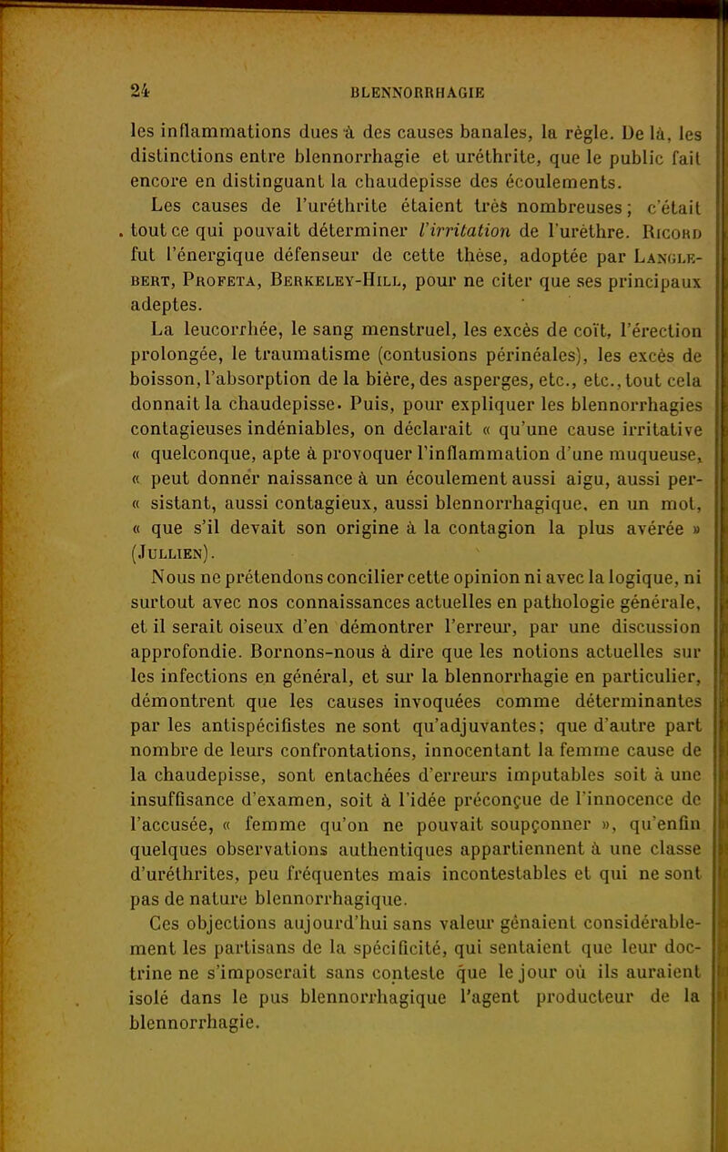 les inflammations dues à des causes banales, la règle. De là, les distinctions entre blennorrhagie et uréthrite, que le public fait encore en distinguant la chaudepisse des écoulements. Les causes de l'uréthrite étaient très nombreuses; c'était . tout ce qui pouvait déterminer l'irritation de l'urèthre. Ricobo fut l'énergique défenseur de cette tbèse, adoptée par Langlb- bert, Profeta, Berkeley-Hill, pour ne citer que ses principaux adeptes. La leucorrhée, le sang menstruel, les excès de coït, l'érection prolongée, le traumatisme (contusions périnéales), les excès de boisson,l'absorption de la bière, des asperges, etc., etc..tout cela donnait la chaudepisse. Puis, pour expliquer les blennorrhagies contagieuses indéniables, on déclarait « qu'une cause irritative « quelconque, apte à provoquer l'inflammation d'une muqueuse, « peut donner naissance à un écoulement aussi aigu, aussi per- « sistant, aussi contagieux, aussi blennorrhagique. en un mot, « que s'il devait son origine à la contagion la plus avérée » (Jullien). Nous ne prétendons concilier cette opinion ni avec la logique, ni surtout avec nos connaissances actuelles en pathologie générale, et il serait oiseux d'en démontrer l'erreur, par une discussion approfondie. Bornons-nous à dire que les notions actuelles sur les infections en général, et sur la blennorrhagie en particulier, démontrent que les causes invoquées comme déterminantes parles antispécifistes ne sont qu'adjuvantes; que d'autre part nombre de leurs confrontations, innocentant la femme cause de la chaudepisse, sont entachées d'erreurs imputables soit à une insuffisance d'examen, soit à l'idée préconçue de l'innocence de l'accusée, « femme qu'on ne pouvait soupçonner », qu'enfin quelques observations authentiques appartiennent à une classe d'uréthrites, peu fréquentes mais incontestables et qui ne sont pas de nature blennorrhagique. Ces objections aujourd'hui sans valeur gênaient considérable- ment les partisans de la spécificité, qui sentaient que leur doc- trine ne s'imposerait sans conteste que le jour où ils auraient isolé dans le pus blennorrhagique l'agent producteur de la blennorrhagie.