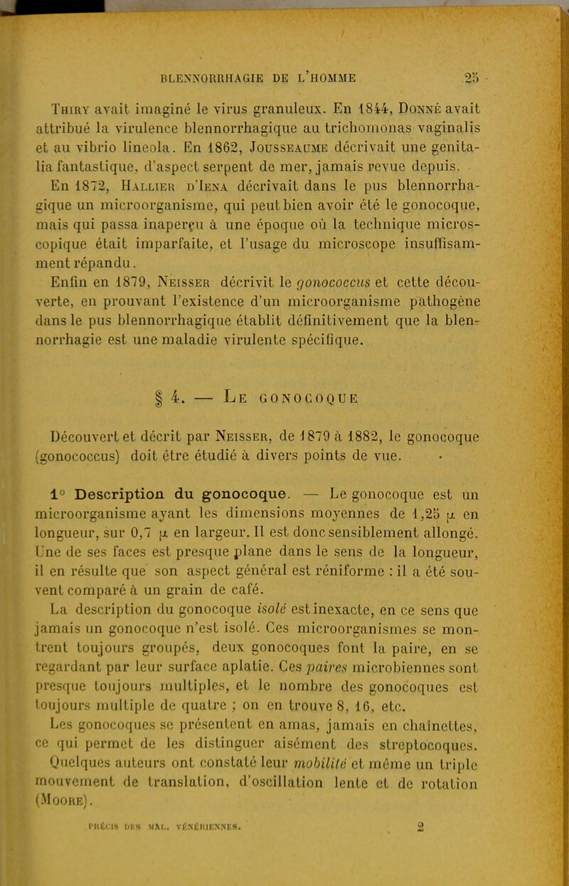 Thiry avait imaginé le virus granuleux. En 1844, Donné avait attribué la virulence blennorrhagique au trichomonas vaginalis et au vibrio lineola. En 1862, Jousseaume décrivait une genita- lia fantastique, d'aspect serpent de mer, jamais revue depuis. En 1872, Hallier j/Iexa décrivait dans le pus blennorrha- gique un microorganisme, qui peut bien avoir été le gonocoque, mais qui passa inaperçu à une époque où la technique micros- copique était imparfaite, et l'usage du microscope insuffisam- ment répandu. Enfin en 1879, Neisser décrivit le gonococcus et cette décou- verte, en prouvant l'existence d'un microorganisme pathogène dans le pus blennorrhagique établit définitivement que la blen- norrhagie est une maladie virulente spécifique. | 4. — Le gonocoque Découvert et décrit par Neisser, de 1879 à 1882, le gonocoque (gonococcus) doit être étudié à divers points de vue. 1° Description du gonocoque. — Le gonocoque est un microorganisme ayant les dimensions moyennes de 1,25 [x en longueur, sur 0,7 (j. en largeur. Il est donc sensiblement allongé. Une de ses faces est presque plane dans le sens de la longueur, il en résulte que son aspect général est réniforme : il a été sou- vent comparé à un grain de café. La description du gonocoque isolé est inexacte, en ce sens que jamais un gonocoque n'est isolé. Ces microorganismes se mon- trent toujours groupés, deux gonocoques font la paire, en se regardant par leur surface aplatie. Ces paires microbiennes sont, presque toujours multiples, et le nombre des gonocoques est toujours multiple de quatre ; on en trouve 8, 16, etc. Les gonocoques se présentent en amas, jamais en chaînettes, ce qui permet de les distinguer aisément des streptocoques. Quelques auteurs ont constaté leur mobilité et même un triple mouvement de translation, d'oscillation lente et de rotation (Moore). PHEC18 DBS MM.. vf.NÉIllENKES. 2