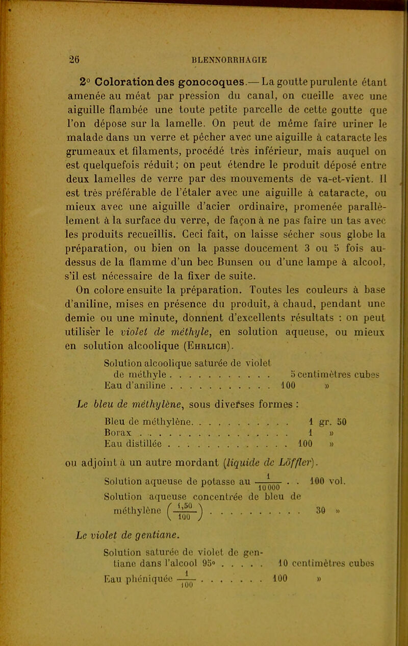 2° Coloration des gonocoques.— La goutte purulente étant amenée au méat par pression du canal, on cueille avec une aiguille flambée une toute petite parcelle de cette goutte que l'on dépose sur la lamelle. On peut de même faire uriner le malade dans un verre et pécher avec une aiguille à cataracte les grumeaux et filaments, procédé très inférieur, mais auquel on est quelquefois réduit; on peut étendre le produit déposé entre deux lamelles de verre par des mouvements de va-et-vient. Il est très préférable de l'étaler avec une aiguille à cataracte, ou mieux avec une aiguille d'acier ordinaire, promenée parallè- lement à la surface du verre, de façon à ne pas faire un tas avec les produits recueillis. Ceci fait, on laisse sécher sous globe la préparation, ou bien on la passe doucement 3 ou 5 fois au- dessus de la flamme d'un bec Bunsen ou d'une lampe à alcool, s'il est nécessaire de la fixer de suite. On colore ensuite la préparation. Toutes les couleurs à base d'aniline, mises en présence du produit, à chaud, pendant une demie ou une minute, donnent d'excellents résultats : on peut utiliser le violet de méthyle, en solution aqueuse, ou mieux en solution alcoolique (Ehrlich). Solution alcoolique saturée de violet de méthyle o centimètres cubes Eau d'aniline 100 » Le bleu de méthylène, sous diverses formes : Bleu de méthylène 1 gr. 50 Borax 1 » Eau distillée 100 » ou adjoint ù un autre mordant (liquide de Lof fier). Solution aqueuse de potasso au ^ . . 100 vol. Solution aqueuse concentrée de bleu de méthylène (-^-j 30 »» Le violet de gentiane. Solution saturée de violet de gen- tiane dans l'alcool 95° 10 centimètres cubes Eau phéniquée 100 »