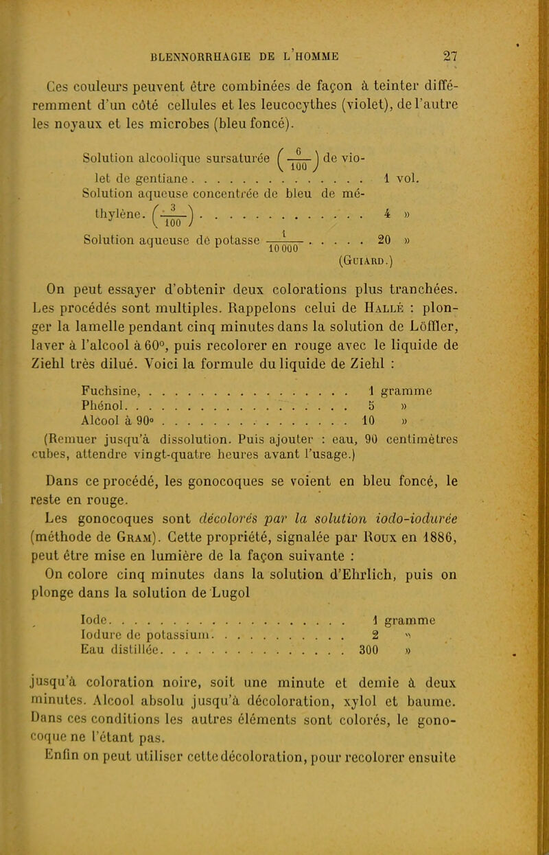 Ces couleurs peuvent être combinées de façon à teinter diffé- remment d'un côté cellules et les leucocythes (violet), de l'autre les noyaux et les microbes (bleu foncé). On peut essayer d'obtenir deux colorations plus tranchées. Les procédés sont multiples. Rappelons celui de Hallé : plon- ger la lamelle pendant cinq minutes dans la solution de Lôfïïer, laver à l'alcool à 60°, puis recolorer en rouge avec le liquide de Ziehl très dilué. Voici la formule du liquide de Ziehl : Fuchsine, 1 gramme Phénol 5 » Alcool à 90° 10 » (Remuer jusqu'à dissolution. Puis ajouter : eau, 90 centimètres cubes, attendre vingt-quatre heures avant l'usage.) Dans ce procédé, les gonocoques se voient en bleu foncé, le reste en rouge. Les gonocoques sont décolorés par la solution iodo-iodurée (méthode de Gram). Cette propriété, signalée par Roux en 1886, peut être mise en lumière de la façon suivante : On colore cinq minutes dans la solution d'Ehrlich, puis on plonge dans la solution de Lugol Iode \ gramme lodure de potassium 2 Eau distillée 300 .» jusqu'à coloration noire, soit une minute et demie à deux minutes. Alcool absolu jusqu'à décoloration, xylol et baume. Dans ces conditions les autres éléments sont colorés, le gono- coque ne l'étant pas. Enfin on peut utiliser cette décoloration, pour recolorer ensuite ■ V 100 / Solution aqueuse dé potasse 1 vol. 4 » 20 » 10000 (GUIARD.)