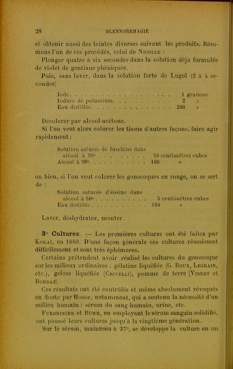 et obtenir aussi des teintes diverses suivant les produits. Résu- mons l'un de ces procédés, celui de Nicolle : Plonger quatre à six secondes dans la solution déjà formulée de violet de gentiane phéniquée. Puis, sans laver, dans la solution forte de Lugol (2 à 4 se- condes) Iode 1 gramme lodurc de potassium 2 » Eau distillée 200 » Décolorer par alcool-acétone. Si l'on veut alors colorer les tissus d'autres façons, faire agir rapidement : Solution saturée de fuschine dans alcool à 9o° 50 centimètres cubes Alcool a, 90°. .100 » ou bien, si l'on veut colorer les gonocoques en rouge, on se sert de : Solution saturée d'éosine dans alcool â 50° 5 centimètres cubes Eau distillée 100 » Laver, déshydrater, monter. 3° Cultures. — Les premières cultures ont été faites par Kokaï, en 1880. D'une façon générale ces cultures réussissent difficilement et sont très éphémères. Certains prétendent avoir réalisé les cultures du gonocoque sur les milieux ordinaires : gélatine liquéfiée (G. Roux, Legraix, etc.), gélose liquéfiée (Grivelli), pomme de terre (Vibert et Rordaz). Ces résultats ont été contrôlés et même absolument révoqués en doute par Home, notamment, qui a soutenu la nécessité d'un milieu humain : sérum du sang humain, urine, etc. I'i.uhiuxger et Bumm, en employant le sérum sanguin solidifié, ont poussé leurs cultures jusqu'à la vingtième génération. Sur le sérum, maintenu à 37°, se développe la culture en un