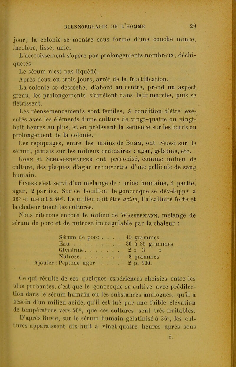 jour; la colonie se montre sous forme d'une couche mince, incolore, lisse, unie. L'accroissement s'opère par prolongements nombreux, déchi- quetés. Le sérum n'est pas liquéfié. Après deux ou trois jours, arrêt de la fructification. La colonie se dessèche, d'abord au centre, prend un aspect grenu, les prolongements s'arrêtent dans leur marche, puis se flétrissent. Les réensemencements sont fertiles, à condition d'être exé- cutés avec les éléments d'une culture de vingt-quatre ou vingt- huit heures au plus, et en prélevant la semence sur les bords ou prolongement de la colonie. Ces repiquages, entre les mains de Bitmm, ont réussi sur le sérum, jamais sur les milieux ordinaires : agar, gélatine, etc. (ioHx et Schlagenhaufer ont préconisé, comme milieu de culture, des plaques d'agar recouvertes d'une pellicule de sang humain. Fixger s'est servi d'un mélange de : urine humaine, 1 partie, agar, 2 parties. Sur ce bouillon le gonocoque se développe à 36° et meurt à 40°. Le milieu doit être acide, l'alcalinité forte et la chaleur tuent les cultures. Nous citerons encore le milieu de Wassermann, mélange de sérum de porc et de nutrose incoagulable par la chaleur : Sérum de porc .... 15 grammes Eau 30 à 35 grammes Glycérine 2 » 3 » Nutrose 8 grammes Ajouter : Peptone agar 2 p. 100. Ce qui résulte de ces quelques expériences choisies entre les plus probantes, c'est que le gonocoque se cultive avec prédilec- tion dans le sérum humain ou les substances analogues, qu'il a besoin d'un milieu acide, qu'il est tué par une faible élévation de température vers 40°, que ces cultures sont très irritables. D'après Bumm, sur le sérum humain gélatinisé à 36°, les cul- tures apparaissent dix-huit à vingt-quatre heures après sous 2.