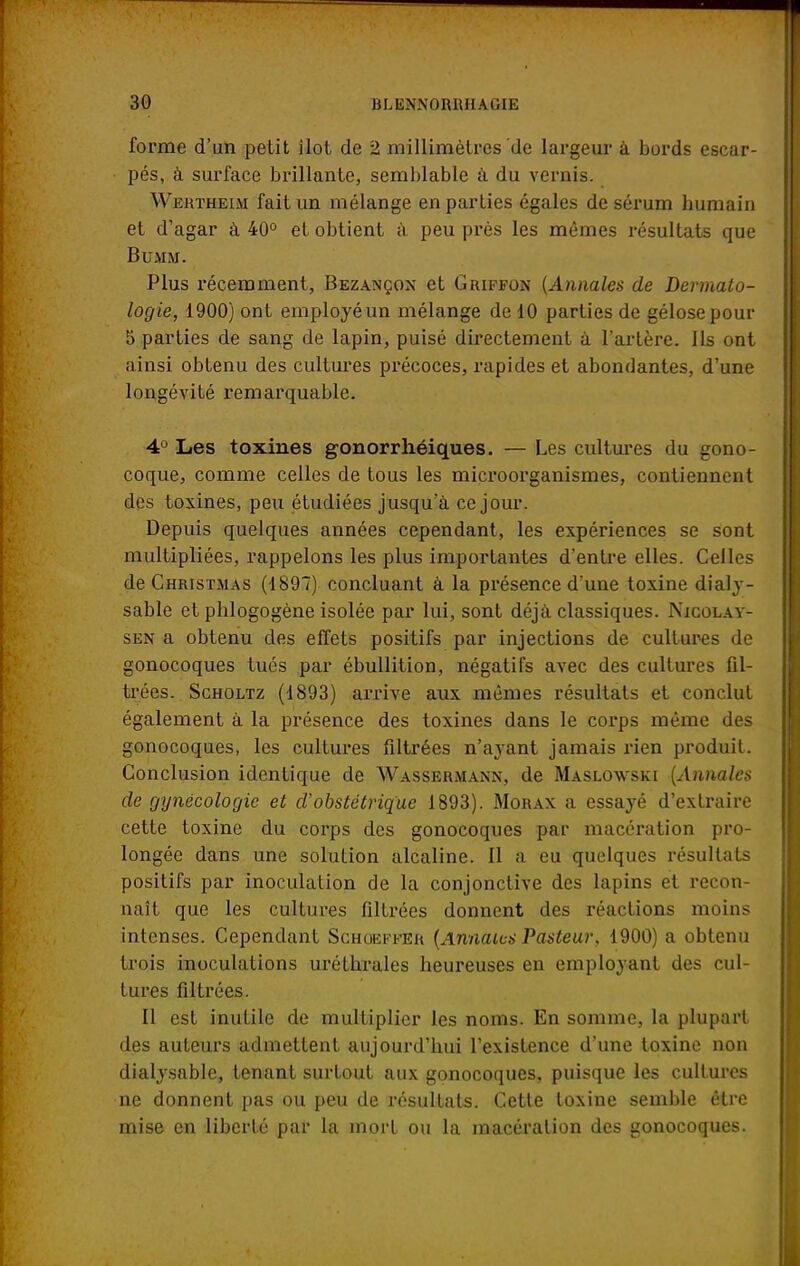 forme d'un petit ilot de 2 millimètres de largeur à bords escar- pés, à surface brillante, semblable à du vernis. Wertheim fait un mélange en parties égales de sérum humain et d'agar à 40° et obtient à peu près les mêmes résultats que Bu.M M. Plus récemment, Bezançon et Griffon {Annales de Dermato- logie, 1900) ont employé un mélange de 10 parties de gélose pour 5 parties de sang de lapin, puisé directement à l'artère. Ils ont ainsi obtenu des cultures précoces, rapides et abondantes, d'une longévité remarquable. 4Ù Les toxines gonorrliéiques. — Les cultures du gono- coque, comme celles de tous les microorganismes, contiennent des toxines, peu étudiées jusqu'à ce jour. Depuis quelques années cependant, les expériences se sont multipliées, rappelons les plus importantes d'entre elles. Celles de Christmas (1897) concluant à la présence d'une toxine dialy- sable et phlogogène isolée par lui, sont déjà classiques. Njcolay- sen a obtenu des effets positifs par injections de cultures de gonocoques tués par ébullition, négatifs avec des cultures fil- trées. Scholtz (1893) arrive aux mêmes résultats et conclut également à la présence des toxines dans le corps même des gonocoques, les cultures filtrées n'ayant jamais rien produit. Conclusion identique de Wassermann, de Maslowski {Annales de gynécologie et d'obstétrique 1893). Morax a essayé d'extraire cette toxine du corps des gonocoques par macération pro- longée dans une solution alcaline. Il a eu quelques résultats positifs par inoculation de la conjonctive des lapins et recon- naît que les cultures filtrées donnent des réactions moins intenses. Cependant Schoeffer {Annales Pasteur, 1900) a obtenu trois inoculations uréthrales heureuses en employant des cul- tures filtrées. Il est inutile de multiplier les noms. En somme, la plupart des auteurs admettent aujourd'hui l'existence d'une toxine non dialysable, tenant surtout aux gonocoques, puisque les cultures ne donnent pas ou peu de résultats. Cette toxine semble être mise en liberté par la mort ou la macération des gonocoques.