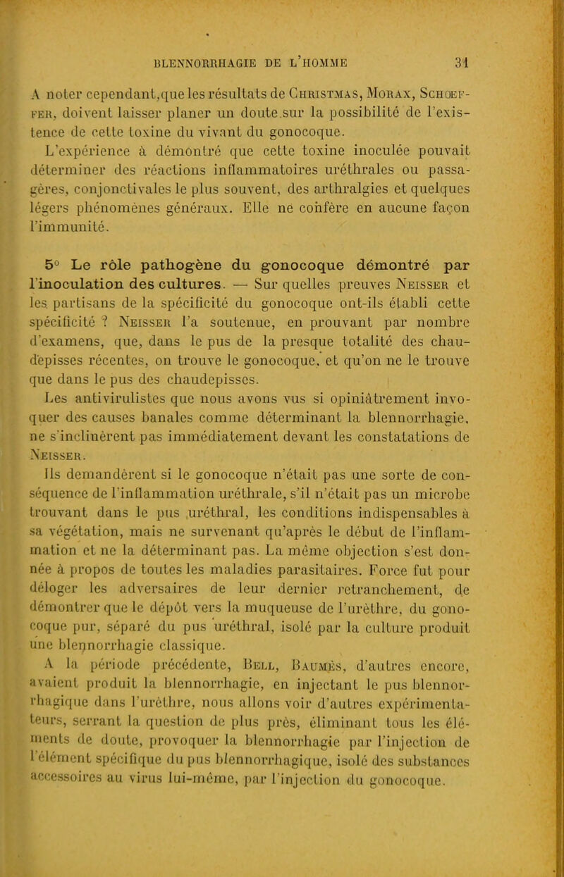 A noter cependant,que les résultats de Christmas, Morax, Schoef- fer, doivent laisser planer un doute.sur la possibilité de l'exis- tence de cette toxine du vivant du gonocoque. L'expérience à démontré que cette toxine inoculée pouvait déterminer des réactions inflammatoires uréthrales ou passa- gères, conjonctivales le plus souvent, des arthralgies et quelques légers phénomènes généraux. Elle né confère en aucune façon rimmunité. 5° Le rôle pathogène du gonocoque démontré par l'inoculation des cultures. — Sur quelles preuves Neisser et les. partisans de la spécificité du gonocoque ont-ils établi cette spécificité '? Neisser l'a soutenue, en prouvant par nombre d'examens, que, dans le pus de la presque totalité des chau- d'episses récentes, on trouve le gonocoque, et qu'on ne le trouve que dans le pus des chaudepisses. Les antivirulistes que nous avons vus si opiniâtrement invo- quer des causes banales comme déterminant la blennorrhagie. ne s'inclinèrent pas immédiatement devant les constatations de Neisser. Ils demandèrent si le gonocoque n'était pas une sorte de con- séquence de l'inflammation uréthrale, s'il n'était pas un microbe trouvant dans le pus uréthral, les conditions indispensables à sa végétation, mais ne survenant qu'après le début de l'inflam- mation et ne la déterminant pas. La même objection s'est don- née à propos de toutes les maladies parasitaires. Force fut pour déloger les adversaires de leur dernier retranchement, de démontrer que le dépôt vers la muqueuse de l'urèthre, du gono- coque pur, séparé du pus uréthral, isolé par la culture produit une blennorrhagie classique. A la période précédente, Bell, Baumes, d'autres encore, avaient produit la blennorrhagie, en injectant le pus blennor- rhagique dans l'urèthre, nous allons voir d'autres expérimenta- teurs, serrant la question de plus près, éliminant tous les élé- ments de doute, provoquer la blennorrhagie par l'injection de l'élément spécifique du pus blennorrhagiquc, isolé des substances accessoires au virus lui-même, par l'injection du gonocoque.