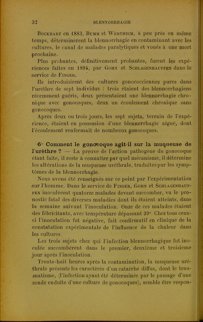 Bockhart en 1883, Bumm et Wkrtheim, à peu près en même temps, déterminèrent la blennorrhagie en contaminant avec les cultures, le canal de malades paralytiques et voués à une mort prochaine. Plus probantes, définitivement probantes, furent les expé- riences faites en 1894, par Gohn et Schlagenhauffen dans le service de Finger. Ils introduisirent des cultures gonococciennes pures dans l'urèthre de sept individus : trois étaient des blennorrhagiens récemment guéris, deux présentaient une blennorrhagie chro- nique avec gonocoques, deux un écoulement chronique sans gonocoques. Après deux ou trois jours, les sept sujets, terrain de l'expé- rience, étaient en possession d'une blennorrhagie aiguë., dont l'écoulement renfermait de nombreux gonocoques. 6° Comment le gonocoque agit-il sur la muqueuse de l'urèthre ? — La preuve de l'action pathogène du gonocoque étant faite, il reste à connaître par quel mécanisme, il détermine les altérations de la muqueuse uréthrale, traduites par les symp- tômes de la blennorrhagie. Nous avons été l'enseignés sur ce point par l'expérimentation sur l'homme. Dans le service de Finger, .Gohn et Schlagenhauf- fen inoculèrent quatorze malades devant succomber, vu le pro- nostic fatal des diverses maladies dont ils étaient atteints, dans la semaine suivant l'inoculation. Onze de ces malades étaient •des fébricitants, avec température dépassant 39°. Chez tous ceux- ci l'inoculation fut négative, fait confirmatif en clinique de la constatation expérimentale de l'influence de la chaleur dans les cultures. Les trois sujets chez qui l'infection blennorrhagique fut ino- culée succombèrent dans le premier, deuxième et troisième jour après l'inoculation. Trente-huit heures après la contamination, la muqueuse uré- thrale présente les caractères d'un catarrhe diffus, dont le trau- matisme, (l'infection ayant été déterminée parle passage d'une .sonde enduite d'une culture de gonocoques), semble être respon-