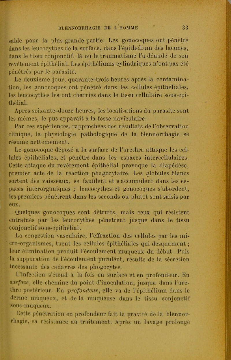 sable pour la plus grande partie. Les gonocoques ont pénétré dans les leucocythes de la surface, dans l'épithélium des lacunes, dans le tissu conjonctif, là où le traumatisme l'a dénudé de son revêtement épithélial. Les épithéliums cylindriques n'ont pas été pénétrés par le parasite. Le deuxième jour, quarante-trois heures après la contamina- tion, les gonocoques ont pénétré dans les cellules épithéliales, les leucocythes les ont charriés dans le tissu cellulaire sous-épi- thélial. Après soixante-douze heures, les localisations du parasite sont les mêmes, le pus apparaît à la fosse naviculaire. Pur ces expériences, rapprochées des résultats de l'observation clinique, la physiologie pathologique de la blennorrhagie se résume nettemement. Le gonocoque déposé à la surface de l'urèthre attaque les cel- lules épithéliales, et pénètre dans les espaces intercellulaires. Cette attaque du revêtement épithélial provoque la diapédèse, premier acte de la réaction phagocytaire. Les globules blancs sortent des vaisseaux, se faufilent et s'accumulent dans les es- paces interorganiques ; leucocythes et gonocoques s'abordent, les premiers pénètrent dans les seconds ou plutôt sont saisis par eux. Quelques gonocoques sont détruits, mais ceux qui résistent entraînés par les leucocythes pénètrent jusque dans le tissu conjonctif sous-épithélial. La congestion vasculaire, l'effraction des cellules par les mi- cro-organismes, tuent les cellules épithéliales qui desquament ; leur élimination produit l'écoulement muqueux du début. Puis la suppuration de l'écoulement purulent, résulte de la sécrétion incessante des cadavres des phogocytes. L'infection s'étend à la fois en surface et en profondeur. En surface, elle chemine du point d'inoculation, jusque dans l'urè- thre postérieur. En profondeur, elle va de l'épithélium dans le derme muqueux, et de la muqueuse dans le tissu conjonctif sous-muqueux. Cette pénétration en profondeur fait la gravité de la blennor- rhagie, sa résistance au traitement. Après un lavage prolongé