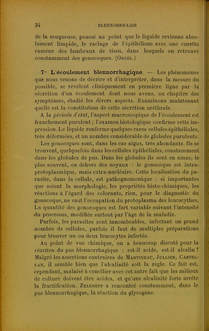 de la muqueuse, poussé au point que le liquide revienne abso- lument limpide, le raclage de l'épithélium avec une curette ramène des lambeaux de tissu, dans lesquels on retrouve constamment des gonocoques. (Orcel.) 7° L'écoulement blennorrhagique. — Les phénomènes que nous venons de décrire et d'interpréter, dans la mesure du possible, se révèlent cliniquement en première ligne par la sécrétion d'un écoulement dont nous avons, au chapitre des symptômes, étudié les divers aspects. Examinons maintenant quelle est la constitution de cette sécrétion uréthrale. A la période d'état, l'aspect macroscopique de l'écoulement est franchement purulent ; l'examen histologique confirme cette im- pression. Le liquide renferme quelques rares cellules épithéliales, très déformées, et un nombre considérable de globules purulents. Les gonocoques sont, dans les cas aigus, très abondants. Ils se trouvent, quelquefois dans les cellules épithéliales, constamment dans les globules de pus. Dans les globules ils sont en amas, le plus souvent, en dehors des noyaux : le gonocoque est intra- protoplasmique, mais extra-nucléaire. Cette localisation du pa- rasite, dans la cellule, est pathognomonique : si importantes que soient la morphologie, les propriétés histo-chimiques, les réactions à l'égard des colorants, rien, pour le diagnostic du gonocoque, ne vaut l'occupation du protoplasma des leucocythes. La quantité des gonocoques est fort variable suivant l'intensité du processus, modifiée surtout par l'âge de la maladie. Parfois, les parasites sont innombrables, infectant un grand nombre de cellules, parfois il faut de multiples préparations pour trouver un ou deux leucocytes infectés. Au point de vue chimique, on a beaucoup discuté pour la réaction du pus blennorrhagique : est-il acide, est-il alcalin ? Malgré les assertions contraires de Martineau, Juluen, Castel- lan, il semble bien que l'alcalinité soit la règle. Ce fait est, cependant, malaisé à concilier avec cet autre fait que les milieux de culture doivent être acides, et qu'une alcalinité forte arrête la fructification. Zeleneff a rencontré constamment, dans le pus blennorrhagique, la réaction du glycogène.