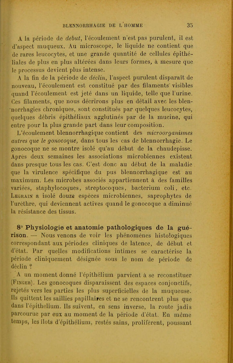 A la période de début, l'écoulement n'est pas purulent, il est d'aspect muqueux. Au microscope, le liquide ne contient que de rares leucocytes, et une grande quantité de cellules épithé- liales de plus en plus altérées dans leurs formes, à mesure que le processus devient plus intense. A la fin de la période de déclin, l'aspect purulent disparait de nouveau, l'écoulement est constitué par des filaments visibles quand l'écoulement est jeté dans un liquide, telle que l'urine. Ces filaments, que nous décrirons plus en détail avec les blen- norrhagies chroniques, sont constitués par quelques leucocytes, quelques débris épithéliaux agglutinés par de la mucine, qui entre pour la plus grande part dans leur composition. L'écoulement blennorrhagique contient des microorganismes autres que le gonocoque, dans tous les cas de blennorrhagie. Le gonocoque ne se montre isolé qu'au début de la chaudepisse. Après deux semaines les associations microbiennes existent dans presque tous les cas. C'est donc au début de la maladie que la virulence spécifique du pus blennorrhagique est au maximum. Les microbes associés appartiennent à des familles variées, staphylocoques, streptocoques, bacterium coli, etc. Lbgrain a isolé douze espèces microbiennes, saprophytes de l'urèthre, qui deviennent actives quand le gonocoque a diminué la résistance des tissus. 8° Physiologie et anatomie pathologiques de la gué- rison. — Nous venons de voir les phénomènes histologiques correspondant aux périodes cliniques de latence, de début et d'état. Par quelles modifications intimes se caractérise la période cliniquement désignée sous le nom de période de déclin ? A un moment donné l'épithélium parvient à se reconstituer (Finger). Les gonocoques disparaissent des espaces conjonctifs, rejetés vers les parties les plus superficielles de la muqueuse. Ils quittent les saillies papillaires et ne se rencontrent plus que dans l'épithclium. Ils suivent, en sens inverse, la route jadis parcourue par eux au moment de la période d'état. En même temps, les Ilots d'épithélium, restés sains, prolifèrent, poussant
