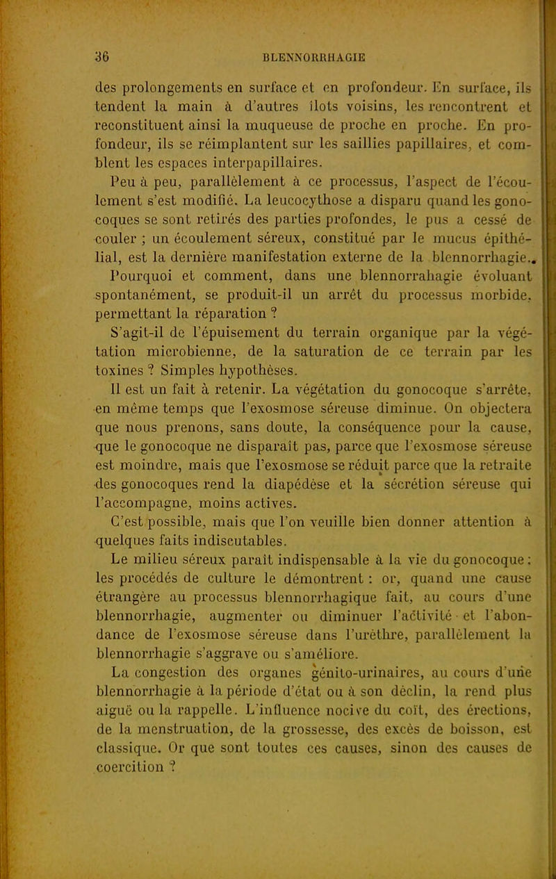 des prolongements en surface et on profondeur. En surface, ils tendent la main à d'autres îlots voisins, les rencontrent et reconstituent ainsi la muqueuse de proche en proche. En pro- fondeur, ils se réimplantent sur les saillies papillaires, et com- blent les espaces interpapillaires. Peu à peu, parallèlement à ce processus, l'aspect de l'écou- lement s'est modifié. La leucocythose a disparu quand les gono- coques se sont retirés des parties profondes, le pus a cessé de couler ; un écoulement séreux, constitué par le mucus épithé- lial, est la dernière manifestation externe de la blennorrhagie.. Pourquoi et comment, dans une blennorrahagie évoluant spontanément, se produit-il un arrêt du processus morbide, permettant la réparation ? S'agit-il de l'épuisement du terrain organique par la végé- tation microbienne, de la saturation de ce terrain par les toxines ? Simples hypothèses. Il est un fait à retenir. La végétation du gonocoque s'arrête, en même temps que l'exosmose séreuse diminue. On objectera que nous prenons, sans doute, la conséquence pour la cause, que le gonocoque ne disparaît pas, parce que l'exosmose séreuse est moindre, mais que l'exosmose se réduit parce que la retraite des gonocoques rend la diapédèse et la sécrétion séreuse qui l'accompagne, moins actives. C'est possible, mais que l'on veuille bien donner attention à quelques faits indiscutables. Le milieu séreux paraît indispensable à la vie du gonocoque: les procédés de culture le démontrent : or, quand une cause étrangère au processus blennorrhagique fait, au cours d'une blennorrhagie, augmenter ou diminuer l'activité et l'abon- dance de l'exosmose séreuse dans l'urèthre, parallèlement la blennorrhagie s'aggrave ou s'améliore. La congestion des organes génito-urinaires, au cours d'une blennorrhagie à la période d'état ou à son déclin, la rend plus aiguë ou la rappelle. L influence nocive du coït, des érections, de la menstruation, de la grossesse, des excès de boisson, est classique. Or que sont toutes ces causes, sinon des causes de coercition ?