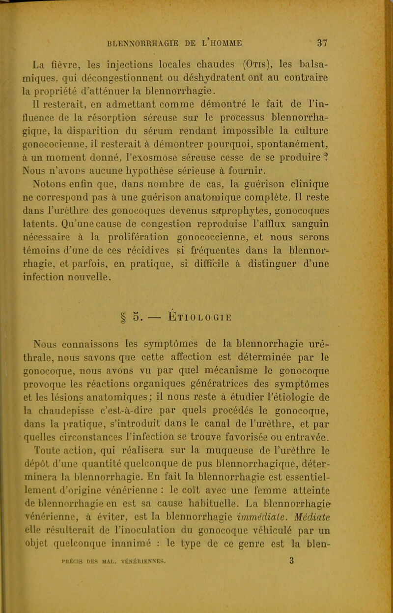 La fièvre, les injections locales chaudes (Otis), les balsa- miques, qui décongestionnent ou déshydratent ont au contraire la propriété d'atténuer la blennorrhagie. Il resterait, en admettant comme démontré le fait de l'in- fluence de la résorption séreuse sur le processus blennorrha- gique, la disparition du sérum rendant impossible la culture gonococienne, il resterait à démontrer pourquoi, spontanément, à un moment donné, l'exosmose séreuse cesse de se produire ? Nous n'avons aucune hypothèse sérieuse à fournir. Notons enfin que, dans nombre de cas, la guérison clinique ne correspond pas à une guérison anatomique complète. Il reste dans l'urèthre des gonocoques devenus saprophytes, gonocoques latents. Qu'une cause de congestion reproduise l'afflux sanguin nécessaire à la prolifération gonococcienne, et nous serons témoins d'une de ces récidives si fréquentes dans la blennor- rhagie, et parfois, en pratique, si difficile à distinguer d'une infection nouvelle. | 5. — Etiolo GIF. Nous connaissons les symptômes de la blennorrhagie uré- thrale, nous savons que cette affection est déterminée par le gonocoque, nous avons vu par quel mécanisme le gonocoque provoque les réactions organiques génératrices des symptômes et les lésions anatomiques; il nous reste à étudier l'étiologie de la chaudepisse c'est-à-dire par quels procédés le gonocoque, dans la pratique, s'introduit dans le canal de l'urèthre, et par quelles circonstances l'infection se trouve favorisée ou entravée. Toute action, qui réalisera sur la muqueuse de l'urèthre le dépôt d'une quantité quelconque de pus blennorrhagique, déter- minera la blennorrhagie. En fait la blennorrhagie est essentiel- lement d'origine vénérienne : le coït avec une femme atteinte de blennorrhagie en est sa cause habituelle. La blennorrhagie- vénérienne, à éviter, est la blennorrhagie immédiate. Médiate elle résulterait de l'inoculation du gonocoque véhiculé par un objet quelconque inanimé : le type de ce genre est la blen- PKÉCI3 DES MAI.. VÉ.NÉIUENNES. 3