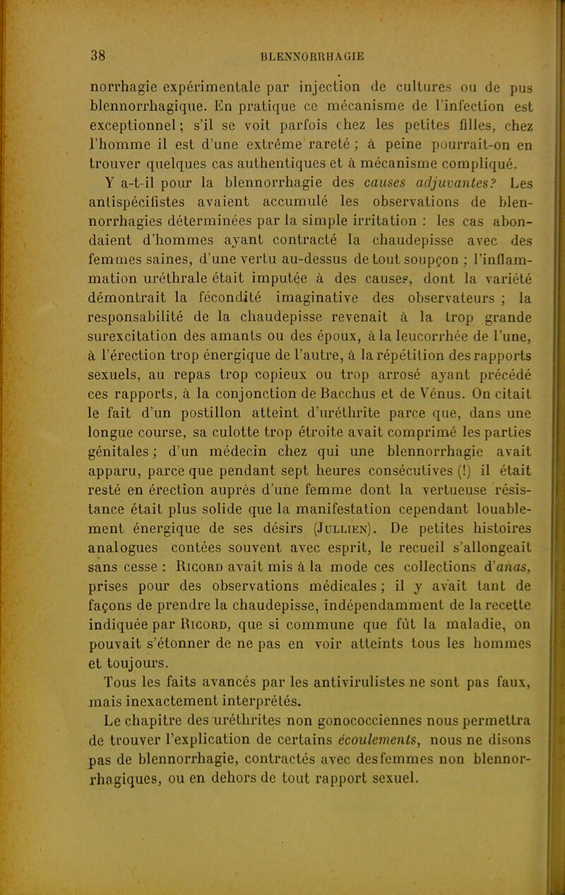 norrhagie expérimentale par injection de cultures ou de pus blennorrhagique. En pratique ce mécanisme de l'infection est exceptionnel; s'il se voit parfois chez les petites filles, chez l'homme il est d'une extrême rareté ; à peine pourrait-on en trouver quelques cas authentiques et à mécanisme compliqué. Y a-t-il pour la blennorrhagie des causes adjuvantes? Les antispécifistes avaient accumulé les observations de blen- norrhagies déterminées par la simple irritation : les cas abon- daient d'hommes ayant contracté la chaudepisse avec des femmes saines, d'une vertu au-dessus de tout soupçon ; l'inflam- mation uréthrale était imputée à des cause?, dont la variété démontrait la fécondité imaginative des observateurs ; la responsabilité de la chaudepisse revenait à la trop grande surexcitation des amants ou des époux, à la leucorrhée de l'une, à l'érection trop énergique de l'autre, à la répétition des rapports sexuels, au repas trop copieux ou trop arrosé ayant précédé ces rapports, à la conjonction de Bacchus et de Vénus. On citait le fait d'un postillon atteint d'uréthrite parce que, dans une longue course, sa culotte trop étroite avait comprimé les parties génitales ; d'un médecin chez qui une blennorrhagie avait apparu, parce que pendant sept heures consécutives (!) il était resté en érection auprès d'une femme dont la vertueuse résis- tance était plus solide que la manifestation cependant louable- ment énergique de ses désirs (Jullikn). De petites histoires analogues contées souvent avec esprit, le recueil s'allongeait sans cesse : Ricord avait mis à la mode ces collections d'alias, prises pour des observations médicales ; il y avait tant de façons de prendre la chaudepisse, indépendamment de la recette indiquée par Ricord, que si commune que fût la maladie, on pouvait s'étonner de ne pas en voir atteints tous les hommes et toujours. Tous les faits avancés par les antivirulistes ne sont pas faux, mais inexactement interprétés. Le chapitre des uréthrites non gonococciennes nous permettra de trouver l'explication de certains écoulements, nous ne disons pas de blennorrhagie, contractés avec des femmes non blennor- rhagiques, ou en dehors de tout rapport sexuel.