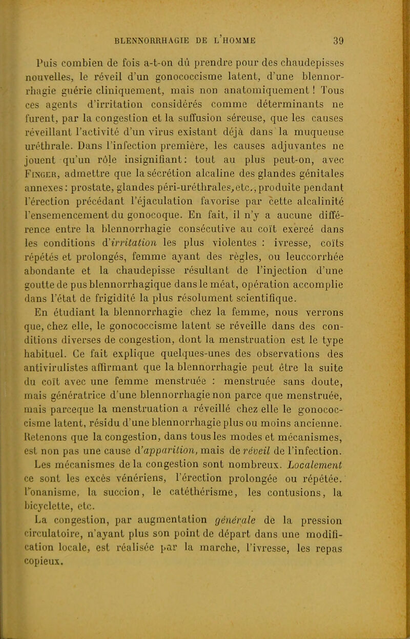 Puis combien de fois a-t-on dû prendre pour des chaudepisses nouvelles, le réveil d'un gonococcisme latent, d'une blennor- rhagie guérie cliniquement, mais non anatomiquement ! Tous ces agents d'irritation considérés comme déterminants ne furent, par la congestion et la suffusion séreuse, que les causes réveillant l'activité d'un virus existant déjà dans la muqueuse uréthrale. Dans l'infection première, les causes adjuvantes ne jouent qu'un rôle insignifiant: tout au plus peut-on, avec Finger, admettre que la sécrétion alcaline des glandes génitales annexes: prostate, glandes péri-uréthrales,etc.,produite pendant l'érection précédant l'éjaculation favorise par cette alcalinité l'ensemencement du gonocoque. En fait, il n'y a aucune diffé- rence entre la blennorrhagie consécutive au coït exercé dans les conditions d'irritation les plus violentes : ivresse, coïts répétés et prolongés, femme ayant des règles, ou leuccorrbée abondante et la chaudepisse résultant de l'injection d'une goutte de pusblennorrhagique dans le méat, opération accomplie dans l'état de frigidité la plus résolument scientifique. En étudiant la blennorrhagie chez la femme, nous verrons que, chez elle, le gonococcisme latent se réveille dans des con- ditions diverses de congestion, dont la menstruation est le type habituel. Ce fait explique quelques-unes des observations des antivirulistes affirmant que la blennorrhagie peut être la suite du coït avec une femme menstruée : menstruée sans doute, mais génératrice d'une blennorrhagie non parce que menstruée, mais parceque la menstruation a réveillé chez elle le gonococ- cisme latent, résidu d'une blennorrhagie plus ou moins ancienne. Retenons que la congestion, dans tous les modes et mécanismes, est non pas une cause d'apparition, mais de réveil de l'infection. Les mécanismes de la congestion sont nombreux. Localement ce sont les excès vénériens, l'érection prolongée ou répétée, l'onanisme, la succion, le catéthérisme, les contusions, la bicyclette, etc. La congestion, par augmentation générale de la pression circulatoire, n'ayant plus son point de départ dans une modifi- cation locale, est réalisée par la marche, l'ivresse, les repas copieux.