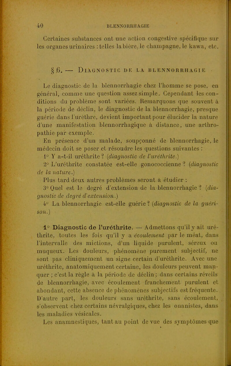 Certaines substances ont une action congestive spécifique sur les organes urinaires : telles la bière, le Champagne, le kawa, etc. §,6. — Diagnostic de la blennorrhagie • Le diagnostic de la blennorrhagie chez l'homme se pose, en général, comme une question assez simple. Cependant les con- ditions du problème sont variées. Remarquons que souvent à la période de déclin, le diagnostic de la blennorrhagie, presque guérie dans l'urèthre, devient important pour élucider la nature d'une manifestation blennorrhagique à distance, une arthro- pathie par exemple. En présence d'un malade, soupçonné de blennorrhagie, le médecin doit se poser et résoudre les questions suivantes : 1° Y a-t-il uréthrite? (diagnostic de l'uréthrite.) 2° L'uréthrite constatée est-elle gonococcienne ? (diagnostic de la nature.) Plus tard deux autres problèmes seront à étudier : 3° Quel est le degré d'extension de la blennorrhagie ? (dia- gnostic de degré d'extension.) 4° La blennorrhagie est-elle guérie? (diagnostic de la guéri- son.) ■ 1° Diagnostic de l'uréthrite. — Admettons qu'il y ait uré- thrite, toutes les fois qu'il y a écoulement par le méat, dans l'intervalle des mictions, d'un liquide purulent, séreux ou muqueux. Les douleurs, phénomène purement subjectif, ne sont pas cliniquement un signe certain d'uréthrite. Avec une uréthrite, anatomiquement certaine, les douleurs peuvent man- quer ; c'est la règle à la période de déclin ; dans certains réveils de blennorrhagie, avec écoulement franchement, purulent et abondant, cette absence de phénomènes subjectifs est fréquente. D'autre part, les douleurs sans uréthrite, sans écoulement, s'observent chez certains névralgiques, chez les onanistes, dans les maladies vésicales. Les anamnestiques, tant au point de vue des symptômes que