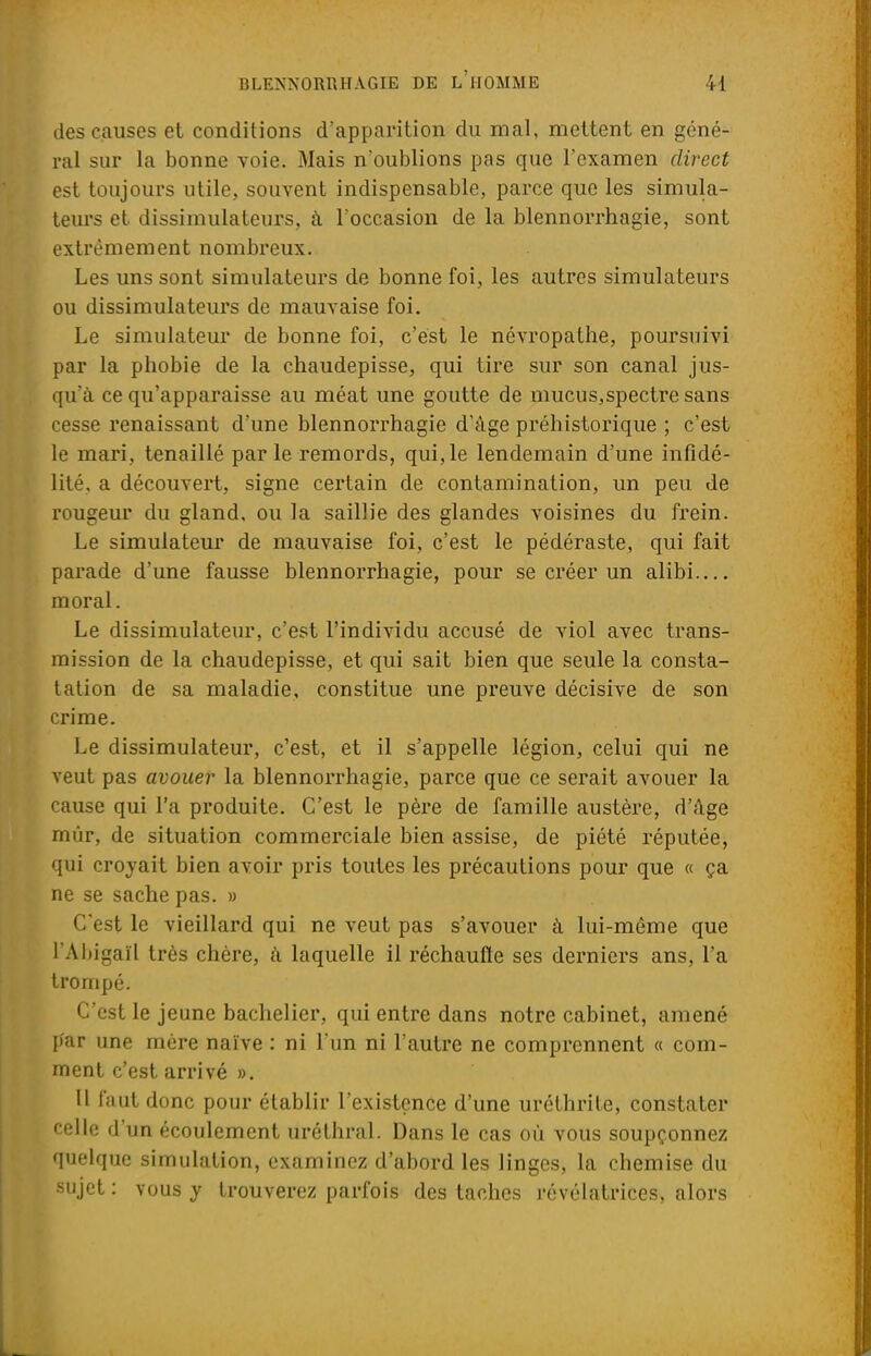 des causes et conditions d'apparition du mal, mettent en géné- ral sur la bonne voie. Mais n'oublions pas que l'examen direct est toujours utile, souvent indispensable, parce que les simula- teurs et dissimulateurs, à l'occasion de la blennorrhagie, sont extrêmement nombreux. Les uns sont simulateurs de bonne foi, les autres simulateurs ou dissimulateurs de mauvaise foi. Le simulateur de bonne foi, c'est le névropathe, poursuivi par la phobie de la chaudepisse, qui tire sur son canal jus- qu'à ce qu'apparaisse au méat une goutte de mucus,spectre sans cesse renaissant d'une blennorrhagie d'âge préhistorique ; c'est le mari, tenaillé parle remords, qui,le lendemain d'une infidé- lité, a découvert, signe certain de contamination, un peu de rougeur du gland, ou la saillie des glandes voisines du frein. Le simulateur de mauvaise foi, c'est le pédéraste, qui fait parade d'une fausse blennorrhagie, pour se créer un alibi moral. Le dissimulateur, c'est l'individu accusé de viol avec trans- mission de la chaudepisse, et qui sait bien que seule la consta- tation de sa maladie, constitue une preuve décisive de son crime. Le dissimulateur, c'est, et il s'appelle légion, celui qui ne veut pas avouer la blennorrhagie, parce que ce serait avouer la cause qui l'a produite. C'est le père de famille austère, d'âge mûr, de situation commerciale bien assise, de piété réputée, qui croyait bien avoir pris toutes les précautions pour que « ça ne se sache pas. » C'est le vieillard qui ne veut pas s'avouer à lui-même que l'Ahigaïl très chère, à laquelle il réchauffe ses derniers ans, l'a trompé. C'est le jeune bachelier, qui entre dans notre cabinet, amené par une mère naïve : ni l'un ni l'autre ne comprennent « com- ment c'est arrivé ». Il faut donc pour établir l'existence d'une uréthrite, constater celle d'un écoulement uréthral. Dans le cas où vous soupçonnez quelque simulation, examinez d'abord les linges, la chemise du sujet : vous y trouverez parfois des taches révélatrices, alors