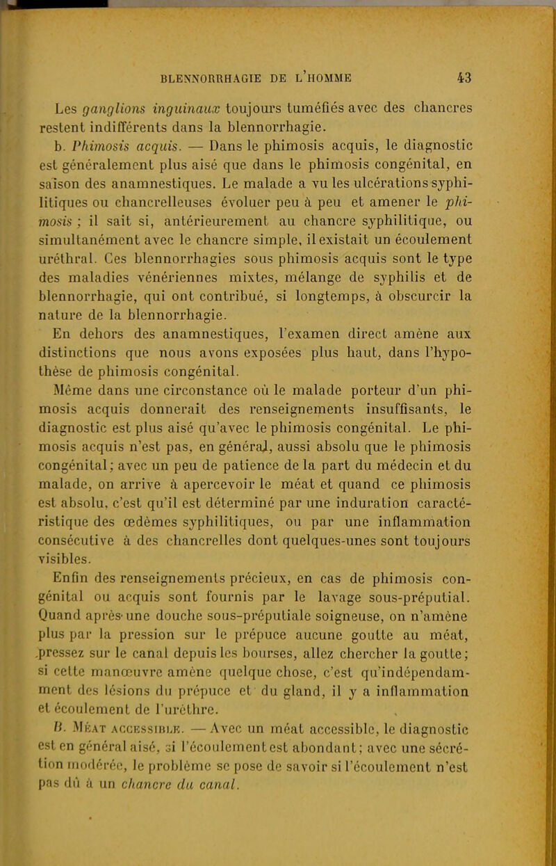 Les ganglions inguinaux toujours tuméfiés avec des chancres restent indifférents dans la blennorrhagie. b. Phimosis acquis. — Dans le phimosis acquis, le diagnostic est généralement plus aisé que dans le phimosis congénital, en saison des anamnestiques. Le malade a vu les ulcérations syphi- litiques ou chancrelleuses évoluer peu à peu et amener le phi- mosis ; il sait si, antérieurement au chancre syphilitique, ou simultanément avec le chancre simple, il existait un écoulement uréthral. Ces blennorrhagies sous phimosis acquis sont le type des maladies vénériennes mixtes, mélange de syphilis et de blennorrhagie, qui ont contribué, si longtemps, à obscurcir la nature de la blennorrhagie. En dehors des anamnestiques, l'examen direct amène aux distinctions que nous avons exposées plus haut, dans l'hypo- thèse de phimosis congénital. Même dans une circonstance où le malade porteur d'un phi- mosis acquis donnerait des renseignements insuffisants, le diagnostic est plus aisé qu'avec le phimosis congénital. Le phi- mosis acquis n'est pas, en générai, aussi absolu que le phimosis congénital; avec un peu de patience de la part du médecin et du malade, on arrive à apercevoir le méat et quand ce phimosis est absolu, c'est qu'il est déterminé par une induration caracté- ristique des œdèmes syphilitiques, ou par une inflammation consécutive à des chancrelles dont quelques-unes sont toujours visibles. Enfin des renseignements précieux, en cas de phimosis con- génital ou acquis sont fournis par le lavage sous-préputial. Quand après-une douche sous-préputiale soigneuse, on n'amène plus par la pression sur le prépuce aucune goutte au méat, .pressez sur le canal depuis les bourses, allez chercher la goutte; si cette manœuvre amène quelque chose, c'est qu'indépendam- ment des lésions du prépuce et du gland, il y a inflammation et écoulement de l'urèthre. B. Méat accessible. —Avec un méat accessible, le diagnostic est en général aisé, si l'écoulement est abondant; avec une sécré- tion modérée, le problème se pose de savoir si l'écoulement n'est pas dû à un chancre du canal.