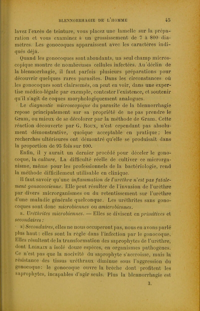 lavez l'excès de teinture, vous placez une lamelle sur la prépa- ration et vous examinez h un grossissement de 7 à 800 dia- mètres. Les gonocoques apparaissent avec les caractères indi- qués déjà. Quand les gonocoques sont abondants, un seul champ micros- copique montre de nombreuses cellules infectées. Au déclin de la blennorrhagie, il faut parfois plusieurs préparations pour découvrir quelques rares parasites. Dans les circonstances où les gonocoques sont clairsemés, on peut en voir, dans une exper- tise médico-légale par exemple, contester l'existence, et soutenir qu'il s'agit de coques morphologiquement analogues. Le diagnostic microscopique du parasite de la blennorrhagie repose principalement sur sa propriété de ne pas prendre le Gram, ou mieux de se décolorer par la méthode de Gram. Cette réaction découverte par G. Roux, n'est cependant pas absolu- ment démonstrative, quoique acceptable en pratique ; les recherches ultérieures ont démontré qu'elle se produisait dans la proportion de 95 fois sur 100. Enfin, il y aurait un dernier procédé pour déceler le gono- coque, la culture. La difficulté réelle de cultiver ce microrga- nisme, même pour les professionnels de la bactériologie, rend la méthode difficilemeut utilisable en clinique. 11 faut savoir qu'une inflammation de Vurèthre n'est pas fatale- ment gonococcienne. Elle peut résulter de l'invasion de l'urèthre par divers microrganismes ou du retentissement sur l'urèthre d'une maladie générale quelconque. Les uréthrites sans gono- coques sont donc microbiennes ou amicrobiennes. a. Uréthrites microbiennes. — Elles se divisent en primitives et secondaires : ■ a) Secondaires, elles ne nous occuperont pas, nous en avons parlé plus haut: elles sont la règle dans l'infection par le gonocoque. Elles résultent de la transformation des saprophytes de l'urètlire, dont Lkgraix a isolé douze espèces, en organismes pathogènes. Ce n'est pas que la nocivité du saprophyte s'accroisse, mais la résistance des tissus uréthraux diminue sous l'aggression du gonocoque: le gonocoque ouvre la brèche dont profitent les saprophytes, incapables d'agir seuls. Plus la blennorrhagie est 3.