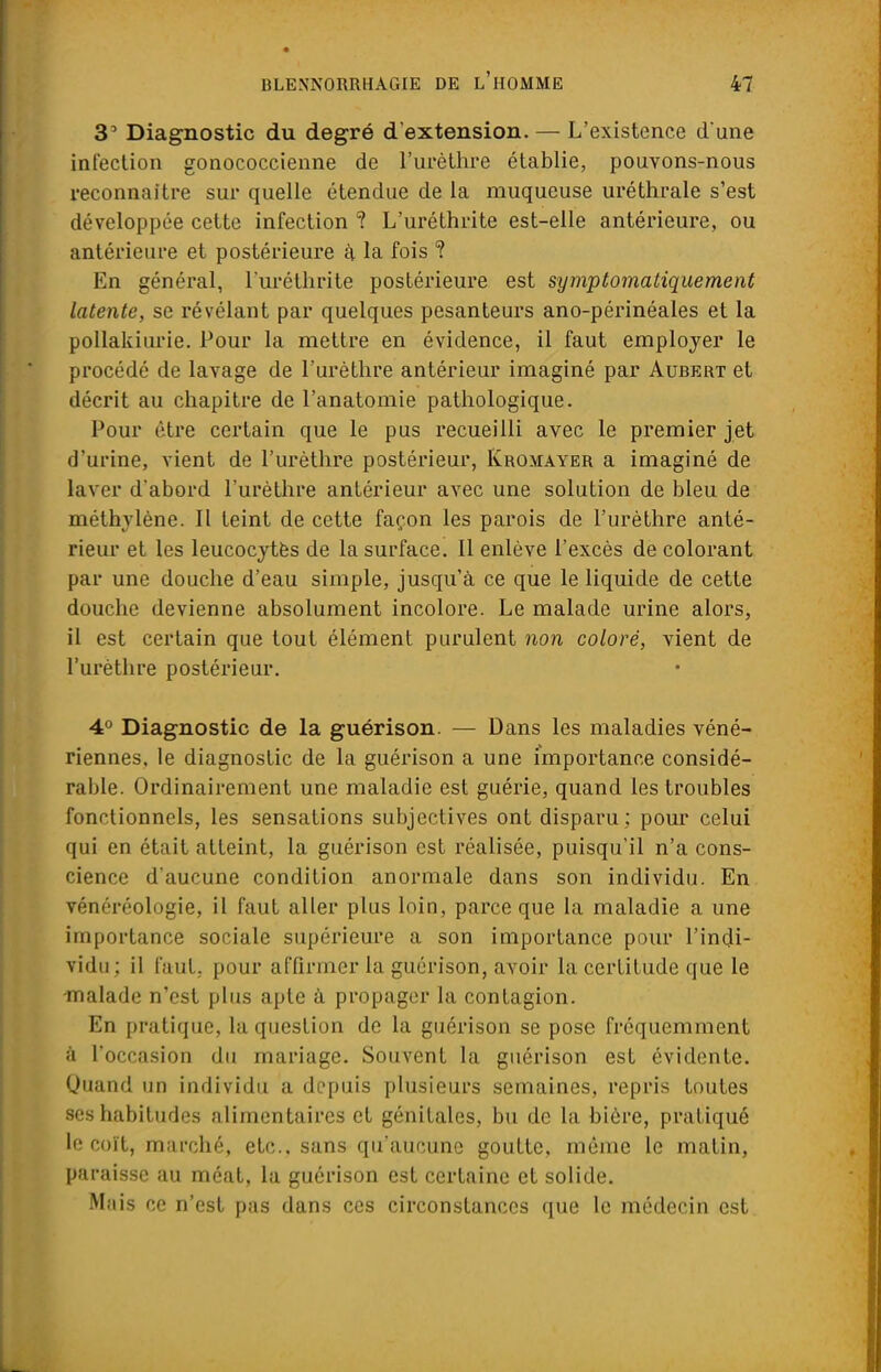3' Diagnostic du degré d'extension. — L'existence d'une infection gonococcienne de l'urèthre établie, pouvons-nous reconnaître sur quelle étendue de la muqueuse uréthrale s'est développée cette infection ? L'uréthrite est-elle antérieure, ou antérieure et postérieure a la fois ? En général, l'uréthrite postérieure est sympt orna tique ment latente, se révélant par quelques pesanteurs ano-périnéales et la pollakiurie. Pour la mettre en évidence, il faut employer le procédé de lavage de l'urèthre antérieur imaginé par Aubert et décrit au chapitre de l'anatomie pathologique. Pour être certain que le pus recueilli avec le premier jet d'urine, vient de l'urèthre postérieur, Ivromayer a imaginé de laver d'abord l'urèthre antérieur avec une solution de bleu de méthylène. Il teint de cette façon les parois de l'urèthre anté- rieur et les leucocytès de la surface. Il enlève l'excès de colorant par une douche d'eau simple, jusqu'à ce que le liquide de cette doucbc devienne absolument incolore. Le malade urine alors, il est certain que tout élément purulent non coloré, vient de l'urèthre postérieur. 4° Diagnostic de la guérison. — Dans les maladies véné- riennes, le diagnostic de la guérison a une importance considé- rable. Ordinairement une maladie est guérie, quand les troubles fonctionnels, les sensations subjectives ont disparu; pour celui qui en était atteint, la guérison est réalisée, puisqu'il n'a cons- cience d'aucune condition anormale dans son individu. En vénéréologie, il faut aller plus loin, parce que la maladie a une importance sociale supérieure a son importance pour l'indi- vidu; il faut, pour affirmer la guérison, avoir la certitude que le -malade n'est plus apte à propager la contagion. En pratique, la question de la guérison se pose fréquemment à l'occasion du mariage. Souvent la guérison est évidente. Quand un individu a depuis plusieurs semaines, repris toutes ses habitudes alimentaires et génitales, bu de la bière, pratiqué le coït, marché, etc., sans qu'aucune goutte, même le matin, paraisse au méat, la guérison est certaine et solide. Mais ce n'est pas dans ces circonstances que le médecin est