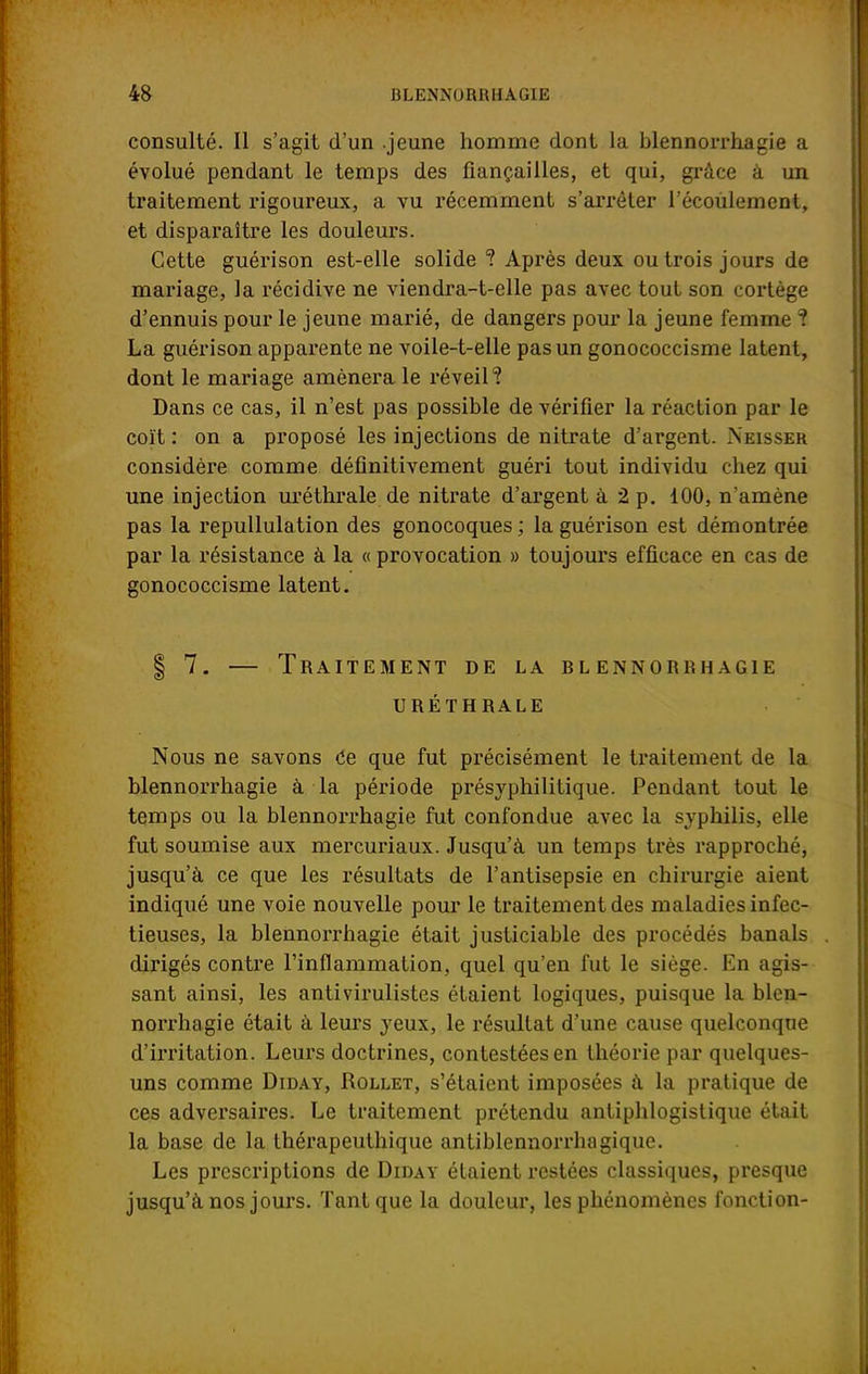 consulté. Il s'agit d'un .jeune homme dont la blennorrhagie a évolué pendant le temps des fiançailles, et qui, grâce à un traitement rigoureux, a vu récemment s'arrêter l'écoulement, et disparaître les douleurs. Cette guérison est-elle solide ? Après deux ou trois jours de mariage, la récidive ne viendra-t-elle pas avec tout son cortège d'ennuis pour le jeune marié, de dangers pour la jeune femme î La guérison apparente ne voile-t-elle pas un gonococcisme latent, dont le mariage amènera le réveil? Dans ce cas, il n'est pas possible de vérifier la réaction par le coït: on a proposé les injections de nitrate d'argent. Neisser considère comme définitivement guéri tout individu chez qui une injection uréthrale de nitrate d'argent à 2 p. 100, n'amène pas la repullulation des gonocoques ; la guérison est démontrée par la résistance à la « provocation » toujours efficace en cas de gonococcisme latent. | 7. — Traitement de la blennorrhagie uréthrale Nous ne savons Ce que fut précisément le traitement de la blennorrhagie à la période présyphilitique. Pendant tout le temps ou la blennorrhagie fut confondue avec la syphilis, elle fut soumise aux mercuriaux. Jusqu'à un temps très rapproché, jusqu'à ce que les résultats de l'antisepsie en chirurgie aient indiqué une voie nouvelle pour le traitement des maladies infec- tieuses, la blennorrhagie était justiciable des procédés banals dirigés contre l'inflammation, quel qu'en fut le siège. En agis- sant ainsi, les antivirulistes étaient logiques, puisque la blen- norrhagie était à leurs yeux, le résultat d'une cause quelconque d'irritation. Leurs doctrines, contestées en théorie par quelques- uns comme Diday, Rollet, s'étaient imposées à la pratique de ces adversaires. Le traitement prétendu antiphlogistique était la base de la thérapeuthique antiblennorrbogique. Les prescriptions de Diday étaient restées classiques, presque jusqu'à nos jours. Tant que la douleur, les phénomènes fonction-