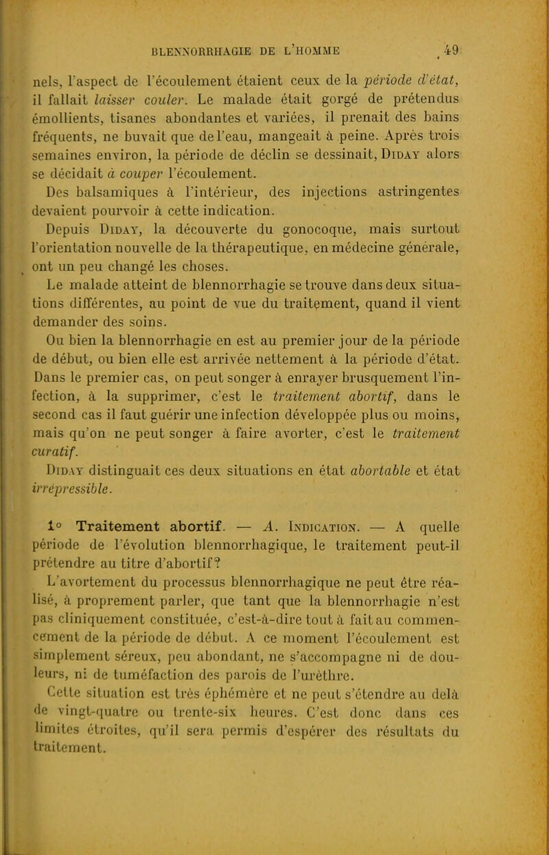 nels, l'aspect de l'écoulement étaient ceux de la période cVétat, il fallait laisser couler. Le malade était gorgé de prétendus émollients, tisanes abondantes et variées, il prenait des bains fréquents, ne buvait que de l'eau, mangeait à peine. Après trois semaines environ, la période de déclin se dessinait, Diday alors se décidait à couper l'écoulement. Des balsamiques à l'intérieur, des injections astringentes devaient pourvoir à cette indication. Depuis Diday, la découverte du gonocoque, mais surtout l'orientation nouvelle de la thérapeutique, en médecine générale, ont un peu changé les choses. Le malade atteint de blennorrhagie se trouve dans deux situa- tions différentes, au point de vue du traitement, quand il vient demander des soins. Ou bien la blennorrhagie en est au premier jour de la période de début, ou bien elle est arrivée nettement à la période d'état. Dans le premier cas, on peut songer à enrayer brusquement l'in- fection, à la supprimer, c'est le traitement abortif, dans le second cas il faut guérir une infection développée plus ou moins, mais qu'on ne peut songer à faire avorter, c'est le traitement curatif. Diday distinguait ces deux situations en état abortable et état irrépressible. 1° Traitement abortif. — A. Indication. — A quelle période de l'évolution blennorrhagique, le traitement peut-il prétendre au titre d'abortif ? L'avortement du processus blennorrhagique ne peut être réa- lisé, à proprement parler, que tant que la blennorrhagie n'est pas cliniquement constituée, c'est-à-dire tout à fait au commen- cement de la période de début. A ce moment l'écoulement est simplement séreux, peu abondant, ne s'accompagne ni de dou- leurs, ni de tuméfaction des parois de l'urèthre. Cette situation est très éphémère et ne peut s'étendre au delà de vingt-quatre ou trente-six heures. C'est donc dans ces limites étroites, qu'il sera permis d'espérer des résultats du traitement.