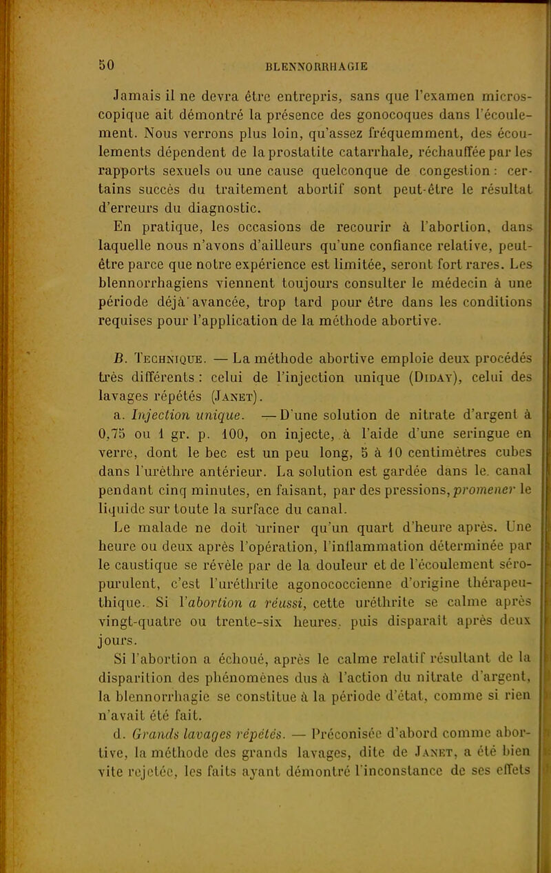 Jamais il ne devra être entrepris, sans que l'examen micros- copique ait démontré la présence des gonocoques dans l'écoule- ment. Nous verrons plus loin, qu'assez fréquemment, des écou- lements dépendent de laprostatite catarrhale, réchauffée par les rapports sexuels ou une cause quelconque de congestion : cer- tains succès du traitement abortif sont peut-être le résultat d'erreurs du diagnostic. En pratique, les occasions de recourir à l'abortion. dans laquelle nous n'avons d'ailleurs qu'une confiance relative, peut- être parce que notre expérience est limitée, seront fort rares. Les blennorrhagiens viennent toujours consulter le médecin à une période déjà.'avancée, trop tard pour être dans les conditions requises pour l'application de la méthode abortive. B. Technique. —La méthode abortive emploie deux procédés très différents : celui de l'injection unique (Diday), celui des lavages répétés (Janet). a. Injection unique. —D'une solution de nitrate d'argent à 0,75 ou 1 gr. p. 100, on injecte, à l'aide d'une seringue en verre, dont le bec est un peu long, 5 à 10 centimètres cubes dans l'urèthre antérieur. La solution est gardée dans le. canal pendant cinq minutes, en faisant, par des pressions, promener le liquide sur toute la surface du canal. Le malade ne doit uriner qu'un quart d'heure après. Une heure ou deux après l'opération, l'inllammation déterminée par le caustique se révèle par de la douleur et de l'écoulement séro- purulent, c'est l'uréthrite agonococcienne d'origine thérapeu- thique. Si l'abortion a réussi, cette uréthrite se calme après vingt-quatre ou trente-six heures, puis disparait après deux jours. Si l'abortion a échoué, après le calme relatif résultant de la disparition des phénomènes dus à l'action du nitrate d'argent, la blennorrhagie se constitue à la période d'état, comme si rien n'avait été fait. d. Grands lavages répétés. — Préconisée d'abord comme abor- tive, la méthode des grands lavages, dite de Janet, a été bien vite rejctéc, les faits ayant démontré l'inconstance de ses effets