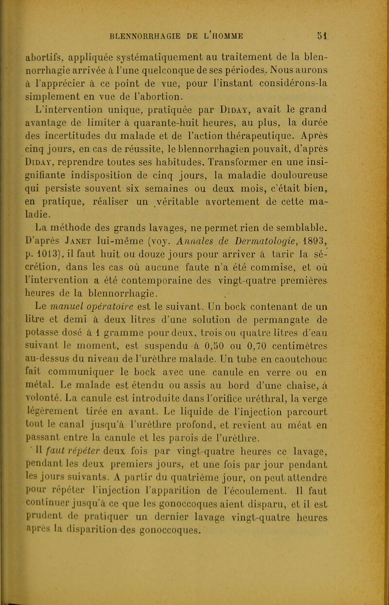 abortifs, appliquée systématiquement au traitement de la blen- norrhagie arrivée à l'une quelconque de ses périodes. Nous aurons à l'apprécier à ce point de vue, pour l'instant considérons-la simplement en vue de l'abortion. L'intervention unique, pratiquée par Diday, avait le grand avantage de limiter à quarante-huit heures, au plus, la durée des incertitudes du malade et de l'action thérapeutique. Après cinq jours, en cas de réussite, le blennorrhagien pouvait, d'après Diday, reprendre toutes ses habitudes. Transformer en une insi- gnifiante indisposition de cinq jours, la maladie douloureuse qui persiste souvent six semaines ou deux mois, c'était bien, en pratique, réaliser un véritable avortement de cette ma- ladie. La méthode des grands lavages, ne permet rien de semblable. D'après Janet lui-même (voy. Annales de Dermatologie, 1893, p. 1013), il faut huit ou douze jours pour arriver à tarir la sé- crétion, dans les cas où aucune faute n'a été commise, et où l'intervention a été contemporaine des vingt-quatre premières heures de la blennorrhagie. Le manuel opératoire est le suivant. Un bock contenant de un litre et demi à deux litres d'une solution de permangate de potasse dosé à 1 gramme pour deux, trois ou quatre litres d'eau suivant le moment, est suspendu à 0,50 ou 0,70 centimètres au-dessus du niveau de l'urèthre malade. Un tube en caoutchouc fait communiquer le bock avec une canule en verre ou en métal. Le malade est étendu ou assis au bord d'une chaise, à volonté. La canule est introduite dans l'orifice uréthral, la verge légèrement tirée en avant. Le liquide de l'injection parcourt tout le canal jusqu'à l'urèthre profond, et revient au méat en passant entre la canule et les parois de l'urèthre. ' H faut répéter deux fois par vingt-quatre heures ce lavage, pendant les deux premiers jours, et une fois par jour pendant les jours suivants. A partir du quatrième jour, on peut attendre pour répéter l'injection l'apparition de l'écoulement. Il faut continuer jusqu'à ce que les gonoccoques aient disparu, et il est prudent de pratiquer un dernier lavage vingt-quatre heures après la disparition des gonoccoques.