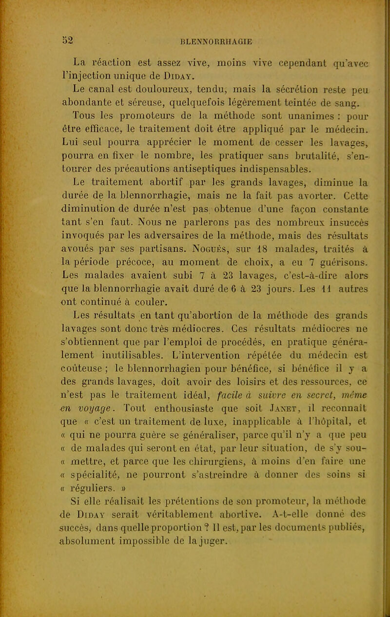 La réaction est assez vive, moins vive cependant qu'avec l'injection unique de Diday. Le canal est douloureux, tendu, mais la sécrétion reste peu abondante et séreuse, quelquefois légèrement teintée de sang. Tous les promoteurs de la méthode sont unanimes : pour être efficace, le traitement doit être appliqué par le médecin. Lui seul pourra apprécier le moment de cesser les lavages, pourra en fixer le nombre, les pratiquer sans brutalité, s'en- tourer des précautions antiseptiques indispensables. Le traitement abortif par les grands lavages, diminue la durée de la blennorrhagie, mais ne la fait pas avorter. Celte diminution de durée n'est pas obtenue d'une façon constante tant s'en faut. Nous ne parlerons pas des nombreux insuccès invoqués par les adversaires de la méthode, mais des résultats avoués par ses partisans. Noguès, sur 18 malades, traités â la période précoce, au moment de choix, a eu 7 guérisons. Les malades avaient subi 7 à 23 lavages, c'est-à-dire alors que la blennorrhagie avait duré de 6 à 23 jours. Les 11 autres ont continué à couler. Les résultats en tant qu'abortion de la méthode des grands lavages sont donc très médiocres. Ces résultats médiocres ne s'obtiennent que par l'emploi de procédés, en pratique généra- lement inutilisables. L'intervention répétée du médecin est coûteuse ; le blennorrhagien pour bénéfice, si bénéfice il y a des grands lavages, doit avoir des loisirs et des ressources, ce n'est pas le traitement idéal, facile à suivre en secret, même en voyage. Tout enthousiaste que soit Jaxet, il reconnaît que « c'est un traitement de luxe, inapplicable à l'hôpital, et « qui ne pourra guère se généraliser, parce qu'il n'y a que peu « de malades qui seront en état, par leur situation, de s'y sou- « mettre, et parce que les chirurgiens, à moins d'en faire une « spécialité, ne pourront s'astreindre à donner des soins si « réguliers. » Si elle réalisait les prétentions de son promoteur, la méthode de Diday serait véritablement aborlive. A-t-elle donné des succès, dans quelle proportion ? Il est, par les documents publiés, absolument impossible de la juger.