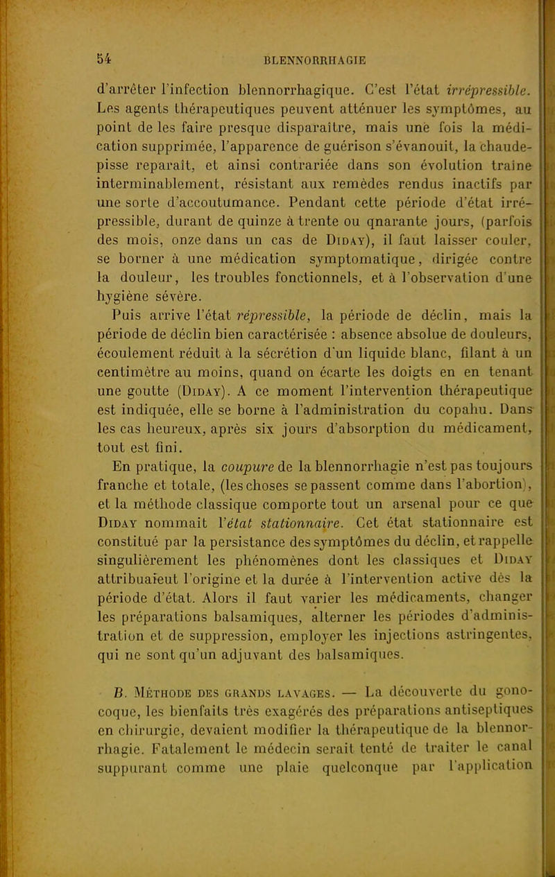 d'arrêter l'infection blennorrhagique. C'est l'état irrépressible. Les agents thérapeutiques peuvent atténuer les symptômes, au point de les faire presque disparaître, mais une fois la médi- cation supprimée, l'apparence de guérison s'évanouit, la chaude- pisse reparaît, et ainsi contrariée dans son évolution Irai ne interminablement, résistant aux remèdes rendus inactifs pas une sorte d'accoutumance. Pendant cette période d'état irré- pressible, durant de quinze à trente ou qnarante jours, (parfois des mois, onze dans un cas de Diday), il faut laisser couler, se borner à une médication symptomatique, dirigée contre la douleur, les troubles fonctionnels, et à l'observation d'une hygiène sévère. Puis arrive l'état répressible, la période de déclin, mais la période de déclin bien caractérisée : absence absolue de douleurs, écoulement réduit à la sécrétion d'un liquide blanc, filant à un centimètre au moins, quand on écarte les doigts en en tenant une goutte (Diday). A ce moment l'intervention thérapeutique est indiquée, elle se borne à l'administration du copahu. Dans les cas heureux, après six jours d'absorption du médicament, tout est fini. En pratique, la coupure de la blennorrhagie n'est pas toujours franche et totale, (les choses se passent comme dans l'abortion), et la méthode classique comporte tout un arsenal pour ce que Diday nommait l'état stationnaire. Cet état stationnaire est constitué par la persistance des symptômes du déclin, et rappelle singulièrement les phénomènes dont les classiques et Diday attribuaieut l'origine et la durée à l'intervention active dos la période d'état. Alors il faut varier les médicaments, changer les préparations balsamiques, alterner les périodes d'adminis- tration et de suppression, employer les injections astringentes, qui ne sont qu'un adjuvant des balsamiques. B. Méthode des grands lavages. — La découverte du gono- coque, les bienfaits très exagérés des préparations antiseptiques en chirurgie, devaient modifier la thérapeutique de la blennor- rhagie. Fatalement le médecin serait tenté de traiter le canal suppurant comme une plaie quelconque par l'application