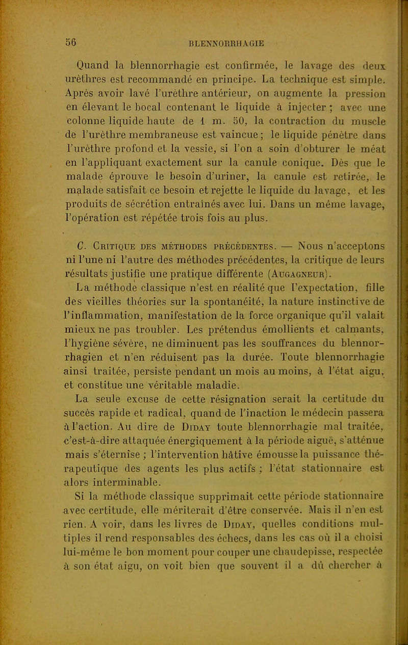 Quand la blennorrhagie est confirmée, le lavage des deux urèthres est recommandé en principe. La technique est simple. Après avoir lavé l'urèthre antérieur, on augmente la pression en élevant le bocal contenant le liquide à injecter ; avec une colonne liquide haute de 1 m. 50, la contraction du muscle de l'urèthre membraneuse est vaincue ; le liquide pénètre dans l'urèthre profond et la vessie, si l'on a soin d'obturer le méat en l'appliquant exactement sur la canule conique. Dès que le malade éprouve le besoin d'uriner, la canule est retirée, le malade satisfait ce besoin et rejette le liquide du lavage, et les produits de sécrétion entraînés avec lui. Dans un même lavage, l'opération est répétée trois fois au plus. C. Critique des méthodes précédentes. — Nous n'acceptons ni l'une ni l'autre des méthodes précédentes, la critique de leurs résultats justifie une pratique différente (Augagxeur). La méthode classique n'est en réalité que I'expectation. fille des vieilles théories sur la spontanéité, la nature instinctive de l'inflammation, manifestation de la force organique qu'il valait mieux ne pas troubler. Les prétendus émollients et calmants, l'hygiène sévère, ne diminuent pas les souffrances du blennor- rhagien et n'en réduisent pas la durée. Toute blennorrhagie ainsi traitée, persiste pendant un mois au moins, à l'état aigu, et constitue une véritable maladie. La seule excuse de cette résignation serait la certitude du succès rapide et radical, quand de l'inaction le médecin passera à l'action. Au dire de Diday toute blennorrhagie mal traitée, c'est-à-dire attaquée énergiquement à la période aiguë, s'atténue mais s'éternise ; l'intervention hâtive émoussela puissance thé- rapeutique des agents les plus actifs ; l'état stationnaire est alors interminable. Si la méthode classique supprimait cette période stationnaire avec certitude, elle mériterait d'être conservée. Mais il n'en est rien. A voir, dans les livres de Diday, quelles conditions mul- tiples il rend responsables des échecs, dans les cas où il a choisi lui-même le bon moment pour couper une chaudepisse, respectée à son état aigu, on voit bien que souvent il a dû chercher à